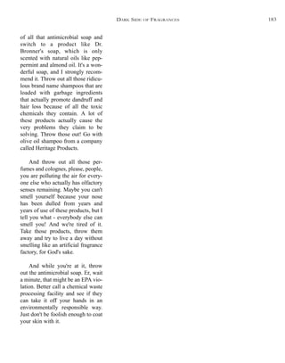 of all that antimicrobial soap and
switch to a product like Dr.
Bronner's soap, which is only
scented with natural oils like pep-
permint and almond oil. It's a won-
derful soap, and I strongly recom-
mend it. Throw out all those ridicu-
lous brand name shampoos that are
loaded with garbage ingredients
that actually promote dandruff and
hair loss because of all the toxic
chemicals they contain. A lot of
these products actually cause the
very problems they claim to be
solving. Throw those out! Go with
olive oil shampoo from a company
called Heritage Products.
And throw out all those per-
fumes and colognes, please, people,
you are polluting the air for every-
one else who actually has olfactory
senses remaining. Maybe you can't
smell yourself because your nose
has been dulled from years and
years of use of these products, but I
tell you what - everybody else can
smell you! And we're tired of it.
Take those products, throw them
away and try to live a day without
smelling like an artificial fragrance
factory, for God's sake.
And while you're at it, throw
out the antimicrobial soap. Er, wait
a minute, that might be an EPA vio-
lation. Better call a chemical waste
processing facility and see if they
can take it off your hands in an
environmentally responsible way.
Just don't be foolish enough to coat
your skin with it.
DARK SIDE OF FRAGRANCES 183
 