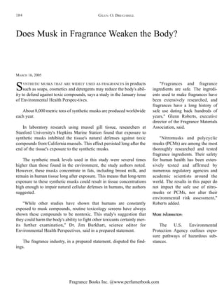 Fragrance Books Inc. @www.perfumerbook.com
Does Musk in Fragrance Weaken the Body?
MARCH 16, 2005
SYNTHETIC MUSKS THAT ARE WIDELY USED AS FRAGRANCES in products
such as soaps, cosmetics and detergents may reduce the body's abil-
ity to defend against toxic compounds, says a study in the January issue
of Environmental Health Perspec-tives.
About 8,000 metric tons of synthetic musks are produced worldwide
each year.
In laboratory research using mussel gill tissue, researchers at
Stanford University's Hopkins Marine Station found that exposure to
synthetic musks inhibited the tissue's natural defenses against toxic
compounds from California mussels. This effect persisted long after the
end of the tissue's exposure to the synthetic musks.
The synthetic musk levels used in this study were several times
higher than those found in the environment, the study authors noted.
However, these musks concentrate in fats, including breast milk, and
remain in human tissue long after exposure. This means that long-term
exposure to these synthetic musks could result in tissue concentrations
high enough to impair natural cellular defenses in humans, the authors
suggested.
"While other studies have shown that humans are constantly
exposed to musk compounds, routine toxicology screens have always
shown these compounds to be nontoxic. This study's suggestion that
they could harm the body's ability to fight other toxicants certainly mer-
its further examination," Dr. Jim Burkhart, science editor for
Environmental Health Perspectives, said in a prepared statement.
The fragrance industry, in a prepared statement, disputed the find-
ings.
"Fragrances and fragrance
ingredients are safe. The ingredi-
ents used to make fragrances have
been extensively researched, and
fragrances have a long history of
safe use dating back hundreds of
years," Glenn Roberts, executive
director of the Fragrance Materials
Association, said.
"Nitromusks and polycyclic
musks (PCMs) are among the most
thoroughly researched and tested
fragrance ingredients. Their safety
for human health has been exten-
sively tested and affirmed by
numerous regulatory agencies and
academic scientists around the
world. The results in this paper do
not impact the safe use of nitro-
musks or PCMs, nor alter their
environmental risk assessment,"
Roberts added.
More information:
The U.S. Environmental
Protection Agency outlines expo-
sure pathways of hazardous sub-
stances.
GLEN O. BRECHBILL184
 