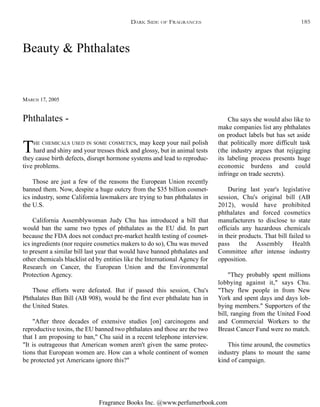 Fragrance Books Inc. @www.perfumerbook.com
Beauty & Phthalates
MARCH 17, 2005
THE CHEMICALS USED IN SOME COSMETICS, may keep your nail polish
hard and shiny and your tresses thick and glossy, but in animal tests
they cause birth defects, disrupt hormone systems and lead to reproduc-
tive problems.
Those are just a few of the reasons the European Union recently
banned them. Now, despite a huge outcry from the $35 billion cosmet-
ics industry, some California lawmakers are trying to ban phthalates in
the U.S.
California Assemblywoman Judy Chu has introduced a bill that
would ban the same two types of phthalates as the EU did. In part
because the FDA does not conduct pre-market health testing of cosmet-
ics ingredients (nor require cosmetics makers to do so), Chu was moved
to present a similar bill last year that would have banned phthalates and
other chemicals blacklist ed by entities like the International Agency for
Research on Cancer, the European Union and the Environmental
Protection Agency.
Those efforts were defeated. But if passed this session, Chu's
Phthalates Ban Bill (AB 908), would be the first ever phthalate ban in
the United States.
"After three decades of extensive studies [on] carcinogens and
reproductive toxins, the EU banned two phthalates and those are the two
that I am proposing to ban," Chu said in a recent telephone interview.
"It is outrageous that American women aren't given the same protec-
tions that European women are. How can a whole continent of women
be protected yet Americans ignore this?"
Chu says she would also like to
make companies list any phthalates
on product labels but has set aside
that politically more difficult task
(the industry argues that rejigging
its labeling process presents huge
economic burdens and could
infringe on trade secrets).
During last year's legislative
session, Chu's original bill (AB
2012), would have prohibited
phthalates and forced cosmetics
manufacturers to disclose to state
officials any hazardous chemicals
in their products. That bill failed to
pass the Assembly Health
Committee after intense industry
opposition.
"They probably spent millions
lobbying against it," says Chu.
"They flew people in from New
York and spent days and days lob-
bying members." Supporters of the
bill, ranging from the United Food
and Commercial Workers to the
Breast Cancer Fund were no match.
This time around, the cosmetics
industry plans to mount the same
kind of campaign.
Phthalates -
DARK SIDE OF FRAGRANCES 185
 