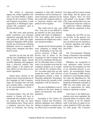 Fragrance Books Inc. @www.perfumerbook.com
companies to find safer chemical
formulations, and by boosting con-
sumer awareness, optimists say the
ban could shift corporate behavior
in American markets and stoke
political will to regulate.
That could well be true, says
Chu. "Last year it was difficult to
get attention on this issue because
nobody had heard of phthalates,"
Chu said, adding that Europe's
momentum has helped raise aware-
ness among lawmakers.
Already, the EU ban has pushed
some companies to change their
ways. Responding to the ban and
activist pressure, L'Oreal and
Revlon said in letters to the
Campaign for Safe Cosmetics that
they are in conformity with the new
law. In a December letter, a L'Oreal
senior vice president wrote that the
company's products are in compli-
ance with the EU cosmetics direc-
tive "no matter where they are sold
around the world." And a Revlon
spokesperson penned a letter in
December stating that "all products
sold by Revlon are currently in full
compliance" with EU directives.
The story of phthalates is one of
an industry on the loose, thanks to
failed environmental and health
legislation.
According to the Centers for
Disease Control and Prevention,
different phthalates have different
abilities to produce in animal stud-
ies effects such as testicular injury,
liver injury and liver cancer, among
other things. But the agency says
human impacts "have not been
well-studied" even though a 2002
CDC study reported that every one
of 289 persons tested for a study on
the plasticizer dibutyl phthalate
(DBP) had the compound in their
bodies.
Despite this, the FDA, by law,
can do little. In the agency's own
words, "a cosmetic manufacturer
may use almost any raw material as
a cosmetic ingredient and market
the product without an approval
from FDA."
The Environmental Working
Group, a frequently cited watchdog
organization, sums up the issue:
Phthalates are recognized as
toxic substances under environ-
mental law, but companies are free
to use unlimited amounts in cos-
metics. An environmental release
of just 10 pounds of DBP must be
reported to environmental authori-
ties under the Superfund law. The
cosmetics industry, in contrast, puts
hundreds of thousands of pounds of
DBP into nail polish each year,
with no requirements for safety
testing or reporting to anyone.
Until states or the federal gov-
ernment exert more regulation, the
principal arbiter of cosmetic safety
will continue to be the industry
itself, in the form of a panel of sci-
entists funded by CTFA, the indus-
try trade group. The Cosmetics
"We intend to vigorously
oppose any similar legislation this
year," says Irene Malbin, a spokes-
woman for the Cosmetics, Toiletry
and Fragrance Association, a trade
organization in Washington repre-
senting 600 companies such as
Revlon and Mary Kay.
The bills come amid growing
public uneasiness over cosmetics
ingredients, especially after the EU
ban, enacted in 2003 and imple-
mented in September 2004, prohib-
ited the use of chemicals, including
phthalates, known or suspected of
being toxins, mutagens and repro-
ductive toxins.
Activists say the ban, the bills
and the issue of phthalates all tell a
tale of regulatory lapses, flawed
scientific argument, and negligence
from a powerful industry that,
oddly enough, is the nation's pri-
mary arbiter over the safety of cos-
metics ingredients.
Jeanne Rizzo, director of the
Breast Cancer Fund and director of
the Campaign for Safe Cosmetics,
hopes the European ban will help
give cosmetic safety -- long buried
in the environmentalist's in-box --
its overdue day.
"Cosmetics-makers who sell their
product in Europe will have to
reformulate their products and we
are arguing that they use those
reformulations here," Rizzo said in
a telephone interview from her
home in California. By forcing
GLEN O. BRECHBILL186
 