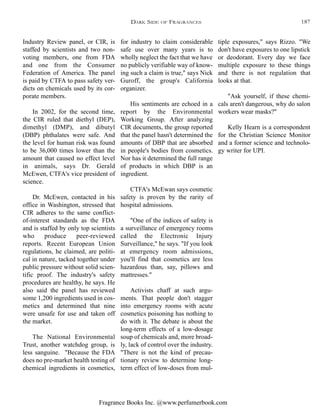 Fragrance Books Inc. @www.perfumerbook.com
for industry to claim considerable
safe use over many years is to
wholly neglect the fact that we have
no publicly verifiable way of know-
ing such a claim is true," says Nick
Guroff, the group's California
organizer.
His sentiments are echoed in a
report by the Environmental
Working Group. After analyzing
CIR documents, the group reported
that the panel hasn't determined the
amounts of DBP that are absorbed
in people's bodies from cosmetics.
Nor has it determined the full range
of products in which DBP is an
ingredient.
CTFA's McEwan says cosmetic
safety is proven by the rarity of
hospital admissions.
"One of the indices of safety is
a surveillance of emergency rooms
called the Electronic Injury
Surveillance," he says. "If you look
at emergency room admissions,
you'll find that cosmetics are less
hazardous than, say, pillows and
mattresses."
Activists chaff at such argu-
ments. That people don't stagger
into emergency rooms with acute
cosmetics poisoning has nothing to
do with it. The debate is about the
long-term effects of a low-dosage
soup of chemicals and, more broad-
ly, lack of control over the industry.
"There is not the kind of precau-
tionary review to determine long-
term effect of low-doses from mul-
tiple exposures," says Rizzo. "We
don't have exposures to one lipstick
or deodorant. Every day we face
multiple exposure to these things
and there is not regulation that
looks at that.
"Ask yourself, if these chemi-
cals aren't dangerous, why do salon
workers wear masks?"
Kelly Hearn is a correspondent
for the Christian Science Monitor
and a former science and technolo-
gy writer for UPI.
Industry Review panel, or CIR, is
staffed by scientists and two non-
voting members, one from FDA
and one from the Consumer
Federation of America. The panel
is paid by CTFA to pass safety ver-
dicts on chemicals used by its cor-
porate members.
In 2002, for the second time,
the CIR ruled that diethyl (DEP),
dimethyl (DMP), and dibutyl
(DBP) phthalates were safe. And
the level for human risk was found
to be 36,000 times lower than the
amount that caused no effect level
in animals, says Dr. Gerald
McEwen, CTFA's vice president of
science.
Dr. McEwen, contacted in his
office in Washington, stressed that
CIR adheres to the same conflict-
of-interest standards as the FDA
and is staffed by only top scientists
who produce peer-reviewed
reports. Recent European Union
regulations, he claimed, are politi-
cal in nature, tacked together under
public pressure without solid scien-
tific proof. The industry's safety
procedures are healthy, he says. He
also said the panel has reviewed
some 1,200 ingredients used in cos-
metics and determined that nine
were unsafe for use and taken off
the market.
The National Environmental
Trust, another watchdog group, is
less sanguine. "Because the FDA
does no pre-market health testing of
chemical ingredients in cosmetics,
DARK SIDE OF FRAGRANCES 187
 