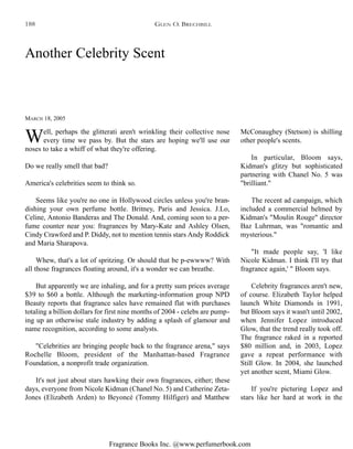 Fragrance Books Inc. @www.perfumerbook.com
MARCH 18, 2005
Another Celebrity Scent
Well, perhaps the glitterati aren't wrinkling their collective nose
every time we pass by. But the stars are hoping we'll use our
noses to take a whiff of what they're offering.
Do we really smell that bad?
America's celebrities seem to think so.
Seems like you're no one in Hollywood circles unless you're bran-
dishing your own perfume bottle. Britney, Paris and Jessica. J.Lo,
Celine, Antonio Banderas and The Donald. And, coming soon to a per-
fume counter near you: fragrances by Mary-Kate and Ashley Olsen,
Cindy Crawford and P. Diddy, not to mention tennis stars Andy Roddick
and Maria Sharapova.
Whew, that's a lot of spritzing. Or should that be p-ewwww? With
all those fragrances floating around, it's a wonder we can breathe.
But apparently we are inhaling, and for a pretty sum prices average
$39 to $60 a bottle. Although the marketing-information group NPD
Beauty reports that fragrance sales have remained flat with purchases
totaling a billion dollars for first nine months of 2004 - celebs are pump-
ing up an otherwise stale industry by adding a splash of glamour and
name recognition, according to some analysts.
"Celebrities are bringing people back to the fragrance arena," says
Rochelle Bloom, president of the Manhattan-based Fragrance
Foundation, a nonprofit trade organization.
It's not just about stars hawking their own fragrances, either; these
days, everyone from Nicole Kidman (Chanel No. 5) and Catherine Zeta-
Jones (Elizabeth Arden) to Beyoncé (Tommy Hilfiger) and Matthew
McConaughey (Stetson) is shilling
other people's scents.
In particular, Bloom says,
Kidman's glitzy but sophisticated
partnering with Chanel No. 5 was
"brilliant."
The recent ad campaign, which
included a commercial helmed by
Kidman's "Moulin Rouge" director
Baz Luhrman, was "romantic and
mysterious."
"It made people say, 'I like
Nicole Kidman. I think I'll try that
fragrance again,' " Bloom says.
Celebrity fragrances aren't new,
of course. Elizabeth Taylor helped
launch White Diamonds in 1991,
but Bloom says it wasn't until 2002,
when Jennifer Lopez introduced
Glow, that the trend really took off.
The fragrance raked in a reported
$80 million and, in 2003, Lopez
gave a repeat performance with
Still Glow. In 2004, she launched
yet another scent, Miami Glow.
If you're picturing Lopez and
stars like her hard at work in the
GLEN O. BRECHBILL188
 