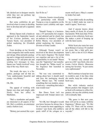 Fragrance Books Inc. @www.perfumerbook.com
fect fit for us."
Likewise, Aramis viewed going
into partnership with Donald
Trump as a way to capitalize on the
business icon's celebrity and repu-
tation.
"Donald Trump is a business-
man, a TV personality he's respect-
ed and admired and he clearly has
an audience in America," explains
Robin Mason, vice president of
global marketing for Aramis, a
division of Estée Lauder.
Although Trump wasn't as
involved in the direct development
of his men's fragrance "He trusted
our expertise and put a lot of the
responsibility in our hands" Mason
says the "Apprentice" star nonethe-
less brought his "Midas touch" to
the fragrance that launched in
November.
"He was very committed to
talking about how it should smell
and how the packaging should
look," Mason says. "He wanted
something that was modern, sensu-
al and sexy - something that today's
man would wear."
But Dawn Scott isn't too
impressed with Trump's latest ven-
ture.
"It's OK, but I thought it would
you know because he always has a
lot of women be more appealing to
women," says Scott, who sniffed a
quick whiff of the cologne on a
recent stroll past a Macy's counter
in Arden Fair mall.
"It just didn't really do anything
for me it didn't make me want to
smell it again," Scott says.
And if anyone knows about
fancy smells, it's Scott, 56, of south
Sacramento. With more than 30 fra-
grances in her collection, Scott says
she makes a point of keeping up
with the latest scents.
While Scott also turns her nose
up at Britney's Curious ("It smelled
too sweet, like a little girl's per-
fume"), she's a fan of J.Lo's Miami
Glow.
"It seemed very sensual and
gave me a lift," says Scott, who also
counts Calvin Klein's Obsession
among her favorites. "It just seems
very sophisticated."
She'll continue to keep her nose
in overdrive and, if she likes what
she smells, keep her wallet open,
Scott says.
But while industry analyst
Bloom predicts that shoppers such
as Scott will continue to collect fra-
grances, she says the celebrity trend
will eventually fade.
"My guess is that next year,
there will not be as many celebrity
fragrances," Bloom says. "It's like
reality TV. There will be winners
and all the others will fall to the
wayside."
lab, decked out in designer smocks
while they test out perfume top
notes, think again.
But some celebrities do get
involved when it comes to deciding
how to develop and sell a signature
scent.
Britney Spears took a hands-on
approach to the September launch
of her Curious perfume, says
Tamara Steele, vice president of
global marketing for Elizabeth
Arden.
From deciding on her favorite
scents (magnolia and vanilla musk)
and design (blue-and-pink packag-
ing and a vintage-style atomizer) to
appearing in TV and print ads and
sending text messages to fans,
Spears was "totally involved" every
step of the way, Steele says.
The result, she says, is a fra-
grance, package and ad that are
"very sophisticated, beautiful and
young - very Britney."
Oh, OK.
The appeal of working with
Spears was clear and simple, adds
Steele, from her office in
Manhattan.
"She's a trendsetter and people
are interested in all aspects of her
life. She's a celebrity, an entertainer
(and) a fashion icon.
"Britney just seemed like a per-
DARK SIDE OF FRAGRANCES 189
 