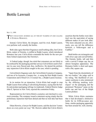 Bottle Lawsuit
MAY 11, 1999
THEY COULD HAVE AVOIDED ALL OF THIS BY TEAMING UP AND CALLING
IT ETERNAL ROMANCE.
Instead, Calvin Klein, the designer, sued his rival, Ralph Lauren,
over perfume well, actually the bottles.
Both sides agree that their fragrances smell nothing alike, but Calvin
Klein, maker of Eternity, is miffed at Ralph Lauren, which introduced
Romance last year. Calvin Klein contended the bottle for the new per-
fume looked suspiciously like Eternity's.
A Federal judge, though, has ruled that consumers are not likely to
be confused by the packaging and that surveys Calvin Klein used to bol-
ster its case were flawed and, thus, ineffective. He denied the prelimi-
nary injunction Calvin Klein sought in the case, which is pending.
Calvin Klein's fragrance unit, the Calvin Klein Cosmetics Company,
and one of its licensees, Conopco Inc., is suing the Polo Ralph Lauren
Corporation and L'Oreal S.A.'s Cosmair Inc., a Ralph Lauren licensee.
In its motion for an injunction, Calvin Klein had sought to stop
Ralph Lauren from selling or advertising Romance, saying that the bot-
tle and product packaging infringe its trademark. Federal District Judge
John E. Sprizzo in New York, rejected the contention Friday.
Representatives for Calvin Klein's cosmetics unit declined to com-
ment yesterday. The company issued a statement saying simply that the
preliminary injunction had been denied and that no trial date had been
set.
Ethan Horwitz, a lawyer for Ralph Lauren, said the decision ''comes
down on every point our way.'' Mr. Horwitz added that Calvin Klein's
assertion that the bottles were iden-
tical was the equivalent of saying
different makes of cars look alike.
''The more educated you are, obvi-
ously, you can tell the difference
between a Volkswagen and a
Cadillac.''
Both bottles are rectangular and
with silver caps and curved bottles.
The Eternity bottle, tall and thin
with a curved T-shape cap, has an
almost hourglass appearance. The
Romance bottle is short and squat,
with a flat, square cap.
''Apart from the dissimilarity of
the two bottles,'' the judge said in
his ruling, ''the likelihood of con-
sumer confusion is also minimized
by the differing marking tech-
niques'' on the packaging and the
prominent ''Romance'' name on the
bottle cap and box of the Ralph
Lauren product.
While Calvin Klein maintains
that it had developed a distinctive
bottle for its $180-an-ounce per-
fume, similar packaging apparently
has been around for, well, eternity.
DARK SIDE OF FRAGRANCES 19
 
