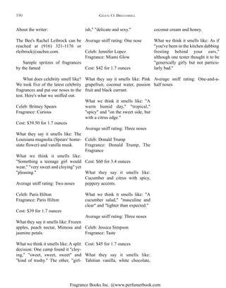 Fragrance Books Inc. @www.perfumerbook.com
ish," "delicate and sexy."
Average sniff rating: One nose
Celeb: Jennifer Lopez
Fragrance: Miami Glow
Cost: $42 for 1.7 ounces
What they say it smells like: Pink
grapefruit, coconut water, passion
fruit and black currant.
What we think it smells like: "A
warm humid day," "tropical,"
"spicy" and "on the sweet side, but
with a citrus edge."
Average sniff rating: Three noses
Celeb: Donald Trump
Fragrance: Donald Trump, The
Fragrance
Cost: $60 for 3.4 ounces
What they say it smells like:
Cucumber and citrus with spicy,
peppery accents.
What we think it smells like: "A
cucumber salad," "masculine and
clear" and "lighter than expected."
Average sniff rating: Three noses
Celeb: Jessica Simpson
Fragrance: Taste
Cost: $45 for 1.7 ounces
What they say it smells like:
Tahitian vanilla, white chocolate,
coconut cream and honey.
What we think it smells like: As if
"you've been in the kitchen dabbing
frosting behind your ears,"
although one tester thought it to be
"generically girly but not particu-
larly bad."
Average sniff rating: One-and-a-
half noses
About the writer:
The Bee's Rachel Leibrock can be
reached at (916) 321-1176 or
rleibrock@sacbee.com.
Sample spritzes of fragrances
by the famed
What does celebrity smell like?
We took five of the latest celebrity
fragrances and put our noses to the
test. Here's what we sniffed out.
Celeb: Britney Spears
Fragrance: Curious
Cost: $39.50 for 1.7 ounces
What they say it smells like: The
Louisiana magnolia (Spears' home-
state flower) and vanilla musk.
What we think it smells like:
"Something a teenage girl would
wear," "very sweet and cloying" yet
"pleasing."
Average sniff rating: Two noses
Celeb: Paris Hilton
Fragrance: Paris Hilton
Cost: $39 for 1.7 ounces
What they say it smells like: Frozen
apples, peach nectar, Mimosa and
jasmine petals.
What we think it smells like: A split
decision: One camp found it "cloy-
ing," "sweet, sweet, sweet" and
"kind of trashy." The other, "girl-
GLEN O. BRECHBILL190
 