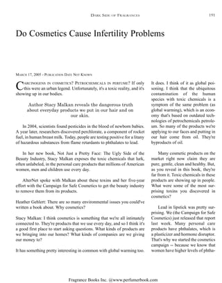Fragrance Books Inc. @www.perfumerbook.com
Do Cosmetics Cause Infertility Problems
MARCH 17, 2005 - PUBLICATION DATE NOT KNOWN
CARCINOGENS IN COSMETICS? PETROCHEMICALS IN PERFUME? If only
this were an urban legend. Unfortunately, it's a toxic reality, and it's
showing up in our bodies.
Author Stacy Malkan reveals the dangerous truth
about everyday products we put in our hair and on
our skin.
In 2004, scientists found pesticides in the blood of newborn babies.
A year later, researchers discovered perchlorate, a component of rocket
fuel, in human breast milk. Today, people are testing positive for a litany
of hazardous substances from flame retardants to phthalates to lead.
In her new book, Not Just a Pretty Face: The Ugly Side of the
Beauty Industry, Stacy Malkan exposes the toxic chemicals that lurk,
often unlabeled, in the personal care products that millions of American
women, men and children use every day.
AlterNet spoke with Malkan about these toxins and her five-year
effort with the Campaign for Safe Cosmetics to get the beauty industry
to remove them from its products.
Heather Gehlert: There are so many environmental issues you could've
written a book about. Why cosmetics?
Stacy Malkan: I think cosmetics is something that we're all intimately
connected to. They're products that we use every day, and so I think it's
a good first place to start asking questions. What kinds of products are
we bringing into our homes? What kinds of companies are we giving
our money to?
It has something pretty interesting in common with global warming too.
It does. I think of it as global poi-
soning. I think that the ubiquitous
contamination of the human
species with toxic chemicals is a
symptom of the same problem (as
global warming), which is an econ-
omy that's based on outdated tech-
nologies of petrochemicals petrole-
um. So many of the products we're
applying to our faces and putting in
our hair come from oil. They're
byproducts of oil.
Many cosmetic products on the
market right now claim they are
pure, gentle, clean and healthy. But,
as you reveal in this book, they're
far from it. Toxic chemicals in these
products are showing up in people.
What were some of the most sur-
prising toxins you discovered in
cosmetics?
Lead in lipstick was pretty sur-
prising. We (the Campaign for Safe
Cosmetics) just released that report
last week. Many personal care
products have phthalates, which is
a plasticizer and hormone disruptor.
That's why we started the cosmetics
campaign -- because we know that
women have higher levels of phtha-
DARK SIDE OF FRAGRANCES 191
 