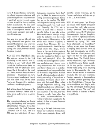 Fragrance Books Inc. @www.perfumerbook.com
that address cosmetics. But it didn't
give the FDA the power to require
testing (cosmetic) products before
they go on the market. The FDA
can't require follow-up health mon-
itoring; they can't even recall prod-
ucts. Basically, the FDA has to
prove in court that a product is
harmful before it can take action.
There were several attempts to reg-
ulate the industry over the years,
and the most well-known was in the
1970s with Thomas Eagleton, a
senator from Missouri. He pro-
posed that cosmetics should be reg-
ulated more like drugs, where
there's a rigorous testing protocol
that has to happen before products
go on the market, but that was shot
down and co-opted. What the
industry has done is propose volun-
tary regulations every time a regu-
latory threat arises. And so the sys-
tem that we have now is an indus-
try-sponsored and run panel called
the Cosmetics Ingredients Review
Board, which is in charge of deter-
mining the safety of ingredients in
cosmetics. We found lots of prob-
lems with that panel. They rushed
through ingredients quickly, they
hadn't looked at most of the ingre-
dients or actually used these prod-
ucts and, most of the time, they find
things to be safe. Even when they
do make recommendations to
restrict or eliminate ingredients, the
industry is free to ignore them and
sometimes does.
You say in the book that some com-
panies have different formulations
of the same products. Some, with
harmful toxins removed, go to
Europe, and others, with toxins, go
to the U.S. Why is that?
Well, it's outrageous, but Europe
has much better health protection
laws, and they really take a precau-
tionary approach. The European
Union has banned 1,100 chemicals
from cosmetics that are thought to
cause cancer or reproductive harm,
and so they take a precautionary
approach by saying, "We know
these chemicals are hazardous."
Nobody argues about that. Instead
of arguing about at what level are
they safe in products, we need to
take them out of the products and
figure out how to make products
without them. The United States,
on the other hand, says, "We need
to be able to prove that an ingredi-
ent in this product causes harm
before we're going to do anything
about it. Consequently, there are
lots of known toxins in consumer
products. It's not just cosmetics.
Another example is formaldehyde
in kitchen cabinets perfectly legal
in the United States. You can buy
kitchen cabinets, and they're waft-
ing the carcinogen formaldehyde
into your kitchen. You can't sell
those cabinets in Europe, in Japan,
even in China.
led to X disease because we're talk-
ing about long-term diseases with
contributing factors. Doctors usual-
ly can't tell us why we got cancer,
because it could be due to multiple
factors in our pasts. We also know
that exposures during critical win-
dows of development babies in the
womb, even teenagers can lead to
later-life diseases.
Can you give me an idea of how
many chemicals one product can
contain? Earlier you said you were
exposed to 200 chemicals a day
during your youth, but that's not all
from one product.
No, I used about 20 products a day.
The average woman in the U.S.
according to our survey uses 12
products a day with about 180
chemicals. And men use about six
products with 80 chemicals com-
bined. But it depends on the prod-
uct. Some products have dozens of
chemicals -- fragrances can have
dozens or even hundreds of chemi-
cals that aren't listed on the label.
And even fragrance-free products
can have a masking fragrance.
Talk a little about the history of the
cosmetics industry. When did it
come about and why is it so unreg-
ulated?
The cosmetics industry has fought
really hard to keep itself unregulat-
ed for the last 30 years. It was first
regulated under the Food, Drug and
Cosmetics Act of 1938. That is a
350-page law with about 1.5 pages
DARK SIDE OF FRAGRANCES 193
 