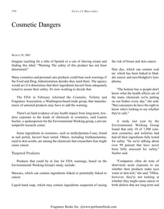 Fragrance Books Inc. @www.perfumerbook.com
Cosmetic Dangers
MARCH 29, 2005
Imagine reaching for a tube of lipstick or a can of shaving cream and
finding this label: ''Warning The safety of this product has not been
determined.''
Many cosmetics and personal care products could bear such warnings if
the Food and Drug Administration decides they need them. The agency
would act if it determines that their ingredients haven't been adequately
tested to assure their safety. It's now working to decide that.
The FDA in February informed the Cosmetic, Toiletry and
Fragrance Association, a Washington-based trade group, that manufac-
turers of untested products may have to add the warning.
There's no hard evidence of any health impact from long-term, low-
dose exposure to the kinds of chemicals in cosmetics, said Lauren
Sucher, a spokesperson for the Environmental Working group, a private
nonprofit research center.
Some ingredients in cosmetics, such as methylpentan-2-one, found
in nail polish, haven't been tested. Others, including triethanolamine,
used in skin scrubs, are among the chemicals that researchers fear might
cause cancer.
Targeted Products
Products that could be in line for FDA warnings, based on the
Environmental Working Group's study, include:
Mascara, which can contain ingredients linked or potentially linked to
cancer.
Liquid hand soap, which may contain ingredients suspected of raising
the risk of breast and skin cancer.
Hair dye, which can contain coal
tar, which has been linked to blad-
der cancer and non-Hodgkin's lym-
phoma.
''The bottom line is people don't
know what the health effects are of
the many chemicals we're putting
on our bodies every day,'' she said.
''But consumers do have the right to
know who's looking to see whether
they're safe.''
A study last year by the
Environmental Working Group
found that only 18 of 7,500 com-
mon cosmetics and toiletries had
had all their ingredients fully tested
for safety. ''So we're talking about
over 99 percent that have never
been fully assessed for safety,''
Sucher said.
''Companies often do tests of
short-term acute exposure to see
whether their products make eyes
water or skin itch,'' she said. ''Often,
however, they're not looking at
whether they might cause cancer or
birth defects that are long-term and
GLEN O. BRECHBILL194
 