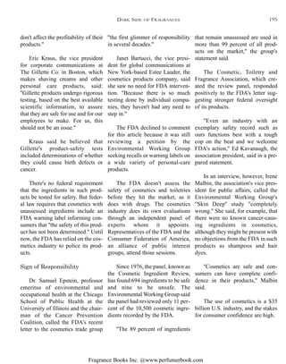 Fragrance Books Inc. @www.perfumerbook.com
''the first glimmer of responsibility
in several decades.''
Janet Bartucci, the vice presi-
dent for global communications at
New York-based Estee Lauder, the
cosmetics products company, said
she saw no need for FDA interven-
tion. ''Because there is so much
testing done by individual compa-
nies, they haven't had any need to
step in.''
The FDA declined to comment
for this article because it was still
reviewing a petition by the
Environmental Working Group
seeking recalls or warning labels on
a wide variety of personal-care
products.
The FDA doesn't assess the
safety of cosmetics and toiletries
before they hit the market, as it
does with drugs. The cosmetics
industry does its own evaluations
through an independent panel of
experts whom it appoints.
Representatives of the FDA and the
Consumer Federation of America,
an alliance of public interest
groups, attend those sessions.
Since 1976, the panel, known as
the Cosmetic Ingredient Review,
has found 694 ingredients to be safe
and nine to be unsafe. The
Environmental Working Group said
the panel had reviewed only 11 per-
cent of the 10,500 cosmetic ingre-
dients recorded by the FDA.
''The 89 percent of ingredients
that remain unassessed are used in
more than 99 percent of all prod-
ucts on the market,'' the group's
statement said.
The Cosmetic, Toiletry and
Fragrance Association, which cre-
ated the review panel, responded
positively to the FDA's letter sug-
gesting stronger federal oversight
of its products.
''Even an industry with an
exemplary safety record such as
ours functions best with a tough
cop on the beat and we welcome
FDA's action,'' Ed Kavanaugh, the
association president, said in a pre-
pared statement.
In an interview, however, Irene
Malbin, the association's vice pres-
ident for public affairs, called the
Environmental Working Group's
''Skin Deep'' study ''completely
wrong.'' She said, for example, that
there were no known cancer-caus-
ing ingredients in cosmetics,
although they might be present with
no objections from the FDA in such
products as shampoos and hair
dyes.
''Cosmetics are safe and con-
sumers can have complete confi-
dence in their products,'' Malbin
said.
The use of cosmetics is a $35
billion U.S. industry, and the stakes
for consumer confidence are high.
don't affect the profitability of their
products.''
Eric Kraus, the vice president
for corporate communications at
The Gillette Co. in Boston, which
makes shaving creams and other
personal care products, said:
''Gillette products undergo rigorous
testing, based on the best available
scientific information, to assure
that they are safe for use and for our
employees to make. For us, this
should not be an issue.''
Kraus said he believed that
Gillette's product-safety tests
included determinations of whether
they could cause birth defects or
cancer.
There's no federal requirement
that the ingredients in such prod-
ucts be tested for safety. But feder-
al law requires that cosmetics with
unassessed ingredients include an
FDA warning label informing con-
sumers that ''the safety of this prod-
uct has not been determined.'' Until
now, the FDA has relied on the cos-
metics industry to police its prod-
ucts.
Sign of Responsibility
Dr. Samuel Epstein, professor
emeritus of environmental and
occupational health at the Chicago
School of Public Health at the
University of Illinois and the chair-
man of the Cancer Prevention
Coalition, called the FDA's recent
letter to the cosmetics trade group
DARK SIDE OF FRAGRANCES 195
 