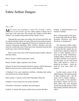 Fragrance Books Inc. @www.perfumerbook.com
Fabric Softner Dangers
APRIL 5, 2005
MANY PEOPLE WILL REMEMBER A FAMOUS TV AD WHERE A WOMAN
RACES TO HER WASHING MACHINE, fabric softener in hand, only to
arrive just as the wash ends. This woman who "forgot to ad the fabric
softener" was actually doing herself and her family a favor.
Although they may make your clothes feel soft and smell fresh, fab-
ric softener and dryer sheets are some of the most toxic products around.
And chances are that the staggering 99.8 percent of Americans who use
common commercial detergents, fabric softeners, bleaches, and stain
removers would think twice if they knew they contained chemicals that
could cause cancer and brain damage.
Here is a list of just some of the chemicals found in fabric softeners
and dryer sheets:
Benzyl Acetate: Linked to pancreatic cancer.
Benzyl Alcohol: Upper respiratory tract irritant.
Ethanol: On the Environmental Protection Agency's (EPA) Hazardous
Waste list and can cause central nervous system disorders.
A-Terpineol: Can cause respiratory problems, including fatal edema,
and central nervous system damage.
Ethyl Acetate: A narcotic on the EPA's Hazardous Waste list.
Camphor: Causes central nervous system disorders.
Chloroform: Neurotoxic, anesthetic and carcinogenic.
Linalool: A narcotic that causes central nervous system disorders.
Pentane: A chemical known to be
harmful if inhaled
How could products with pret-
ty names like Soft Ocean Mist,
Summer Orchard and April
Fresh be so dangerous?
The chemicals in fabric soften-
ers are pungent and strong smelling
so strong that they require the use
of these heavy fragrances (think 50
times as much fragrance) just to
cover up the smells. Furthermore,
synthetic fabrics, which are the rea-
son fabric softeners were created in
the first place, do not smell good
either when heated in a dryer or
heated by our bodies ... hence the
need for even more hefty fra-
grances.
In other words, remove all the
added fragrance that endears people
to fabric softeners and -- like the
cliché wolf in sheep's clothing --
the real smells of the chemical-
laced fabric softener and the syn-
thetic fabrics they were designed
around may prompt people to shoot
their laundry machines and be done
with it.
GLEN O. BRECHBILL196
 