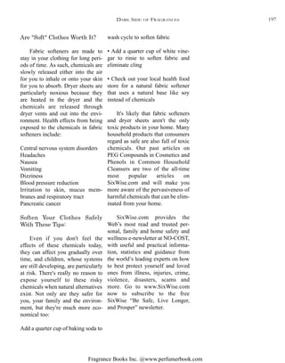 Fragrance Books Inc. @www.perfumerbook.com
wash cycle to soften fabric
• Add a quarter cup of white vine-
gar to rinse to soften fabric and
eliminate cling
• Check out your local health food
store for a natural fabric softener
that uses a natural base like soy
instead of chemicals
It's likely that fabric softeners
and dryer sheets aren't the only
toxic products in your home. Many
household products that consumers
regard as safe are also full of toxic
chemicals. Our past articles on
PEG Compounds in Cosmetics and
Phenols in Common Household
Cleansers are two of the all-time
most popular articles on
SixWise.com and will make you
more aware of the pervasiveness of
harmful chemicals that can be elim-
inated from your home.
SixWise.com provides the
Web’s most read and trusted per-
sonal, family and home safety and
wellness e-newsletter at NO-COST,
with useful and practical informa-
tion, statistics and guidance from
the world’s leading experts on how
to best protect yourself and loved
ones from illness, injuries, crime,
violence, disasters, scams and
more. Go to www.SixWise.com
now to subscribe to the free
SixWise “Be Safe, Live Longer,
and Prosper” newsletter.
Are "Soft" Clothes Worth It?
Fabric softeners are made to
stay in your clothing for long peri-
ods of time. As such, chemicals are
slowly released either into the air
for you to inhale or onto your skin
for you to absorb. Dryer sheets are
particularly noxious because they
are heated in the dryer and the
chemicals are released through
dryer vents and out into the envi-
ronment. Health effects from being
exposed to the chemicals in fabric
softeners include:
Central nervous system disorders
Headaches
Nausea
Vomiting
Dizziness
Blood pressure reduction
Irritation to skin, mucus mem-
branes and respiratory tract
Pancreatic cancer
Soften Your Clothes Safely
With These Tips:
Even if you don't feel the
effects of these chemicals today,
they can affect you gradually over
time, and children, whose systems
are still developing, are particularly
at risk. There's really no reason to
expose yourself to these risky
chemicals when natural alternatives
exist. Not only are they safer for
you, your family and the environ-
ment, but they're much more eco-
nomical too:
Add a quarter cup of baking soda to
DARK SIDE OF FRAGRANCES 197
 
