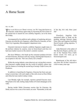 Fragrance Books Inc. @www.perfumerbook.com
A Horse Scent
MAY 10, 2005
THIS YEAR'S KENTUCKY DERBY WINNER, THE 50-1 long shot known as
Giacomo, made history again today by becoming the first winner of
the storied race to launch his own celebrity fragrance, set to hit stores
this Friday.
Accompanied by his publicist and a phalanx of marketing advisors,
Giacomo unveiled the new fragrance, called Whoa by Giacomo, at New
York City's legendary Bloomingdale's department store.
Giacomo's decision to launch a celebrity fragrance caught many in
the perfume industry by surprise, since no horse-based scent has ever
had mass-market success at the nation's cosmetic counters.
But Jesse Diblanco, who heads up the consumer products division
of Team Giacomo, dismisses such nay-saying, claiming that Giacomo is
an exception to the rule: "He's not a horse, he's a brand."
Within the racing industry, some observers are voicing their concern
that Giacomo's sudden plunge into the world of celebrity culture may
hurt his chances of winning the second leg of racing's Triple Crown, the
Preakness.
In addition to launching his fragrance, Giacomo has been seen par-
tying in recent days with such staples of the club circuit as Paris Hilton
and white-hot teen starlet Lindsay Lohan.
Late Monday night, for example, reporters spotted Giacomo stum-
bling back to his stall, trailing empty bottles of Cristal champagne in his
wake.
Racing insider Dobie Grossman worries that for Giacomo, the
Derby success was a case of too much, too soon: "Remember, at the end
of the day, he's only three years
old."
Elsewhere, Angelina Jolie
announced plans to break up the
pending marriage between singer
Elton John and longtime boyfriend
David Furnish, telling reporters, "I
like a challenge."
Andy Borowitz is the author of
The Borowitz Report, and the win-
ner of the National Press Club's
humor award. For more, go to
borowitzreport.com
Reminiscent of the old televi-
sion show Mr. Ed that I enjoyed as
a kid so many years ago.
GLEN O. BRECHBILL198
 
