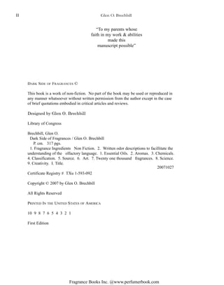 Fragrance Books Inc. @www.perfumerbook.com
“To my parents whose
faith in my work & abilities
made this
manuscript possible”
DARK SIDE OF FRAGRANCES ©
This book is a work of non-fiction. No part of the book may be used or reproduced in
any manner whatsoever without written permission from the author except in the case
of brief quotations embodied in critical articles and reviews.
Designed by Glen O. Brechbill
Library of Congress
Brechbill, Glen O.
Dark Side of Fragrances / Glen O. Brechbill
P. cm. 317 pgs.
1. Fragrance Ingredients Non Fiction. 2. Written odor descriptions to facillitate the
understanding of the olfactory language. 1. Essential Oils. 2. Aromas. 3. Chemicals.
4. Classification. 5. Source. 6. Art. 7. Twenty one thousand fragrances. 8. Science.
9. Creativity. I. Title.
Certificate Registry # TXu 1-593-092
Copyright © 2007 by Glen O. Brechbill
All Rights Reserved
PRINTED IN THE UNITED STATES OF AMERICA
10 9 8 7 6 5 4 3 2 1
First Edition
20071027
Glen O. BrechbillII
 