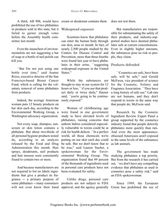 Fragrance Books Inc. @www.perfumerbook.com
does not test them.
But manufacturers are respon-
sible for substantiating the safety of
their products, and industry-sup-
ported studies have deemed phtha-
lates safe at current concentrations.
Even in slightly higher amounts,
the substances pose no risk to peo-
ple, they claim.
Products defended
``Cosmetics are safe, have been
safe, will be safe,'' said Gerald
McEwen, vice president of science
for the Cosmetic, Toiletry and
Fragrance Association. ``They have
a long history of safe use.'' Lab rats
are not humans, and they don't
respond to toxins in the same way
that people do, McEwen said.
Research by the Cosmetic
Ingredient Review Expert Panel a
group supported by the cosmetics
industry found that people detoxify
phthalates more quickly than rats.
And even the most appearance-
obsessed Americans aren't exposed
to the same levels of the substances
as lab animals.
The government has made
studying phthalates a top priority.
But from the research it has carried
out, ``we don't have any compelling
evidence that phthalates as used in
cosmetics pose a safety risk,'' said
an FDA spokeswoman.
Since 1999, the European
Union has prohibited the use of
cream or deodorant contains them.
Widespread exposure
Scientists know that phthalates
can enter the human body through
our skin, nose or mouth. In fact, of
nearly 2,500 people studied by the
Centers for Disease Control and
Prevention, more than three-fourths
were found last year to have phtha-
lates in their urine, ``suggesting
widespread exposure in the United
States.''
While the substances are
thought to stay in our system for 12
hours or less, ``if you use that prod-
uct daily or twice daily,'' Hauser
said, ``you're going to be continu-
ously exposed.''
Women of childbearing age
were found in one government
study to have elevated levels of
phthalates, raising concerns that
unborn babies considered especial-
ly vulnerable to toxins could be at
risk for health defects. ``In a perfect
world, all those chemicals we're
putting on our skin each day could
be safe. But we don't know that to
be true,'' said Lauren Sucher, a
spokeswoman for the Envir-
onmental Working Group. The
organization found that 89 percent
of the thousands of ingredients used
in personal care products have not
been evaluated for safety.
Unlike drugs, personal care
products are not subject to FDA
approval, and the agency generally
A third, AB 908, would have
prohibited the use of two phthalates
in products sold in this state, but it
failed to garner enough votes
before the Assembly health com-
mittee last month.
Even the staunchest of environ-
mentalists are not suggesting a bar
of soap or a bottle of nail polish can
kill you.
``But I'm not just using one
bottle over time,'' said Jeanne
Rizzo, executive director of the San
Francisco-based Breast Cancer
Fund, which is calling for the vol-
untary removal of some phthalates
from products.
Indeed, the average American
woman puts 12 beauty products on
her skin each day, according to the
Environmental Working Group, a
Washington advocacy organization.
Not every soap, shampoo, sun-
screen or skin lotion contains a
phthalate. But about two-thirds of
all personal hygiene products tested
do, according to an analysis
released by the Food and Drug
Administration this month. Hair
sprays, deodorants, nail products
and hair mousse were consistently
found to contain two or more.
And because manufacturers are
not required to list on labels ingre-
dients that give a product its fra-
grance -- a primary purpose of
some phthalates -- many consumers
will not even know their hand
GLEN O. BRECHBILL200
 