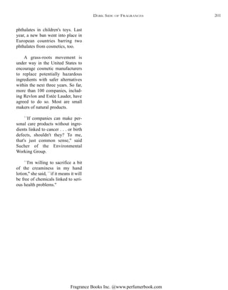 Fragrance Books Inc. @www.perfumerbook.com
phthalates in children's toys. Last
year, a new ban went into place in
European countries barring two
phthalates from cosmetics, too.
A grass-roots movement is
under way in the United States to
encourage cosmetic manufacturers
to replace potentially hazardous
ingredients with safer alternatives
within the next three years. So far,
more than 100 companies, includ-
ing Revlon and Estée Lauder, have
agreed to do so. Most are small
makers of natural products.
``If companies can make per-
sonal care products without ingre-
dients linked to cancer . . . or birth
defects, shouldn't they? To me,
that's just common sense,'' said
Sucher of the Environmental
Working Group.
``I'm willing to sacrifice a bit
of the creaminess in my hand
lotion,'' she said, ``if it means it will
be free of chemicals linked to seri-
ous health problems.''
DARK SIDE OF FRAGRANCES 201
 