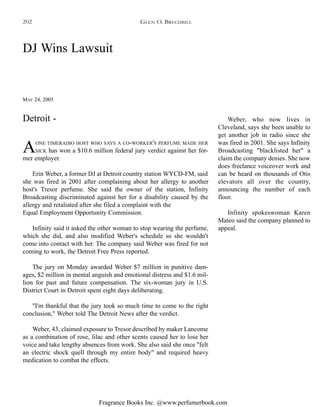 Fragrance Books Inc. @www.perfumerbook.com
DJ Wins Lawsuit
MAY 24, 2005
AONE TIMERADIO HOST WHO SAYS A CO-WORKER'S PERFUME MADE HER
SICK has won a $10.6 million federal jury verdict against her for-
mer employer.
Erin Weber, a former DJ at Detroit country station WYCD-FM, said
she was fired in 2001 after complaining about her allergy to another
host's Tresor perfume. She said the owner of the station, Infinity
Broadcasting discriminated against her for a disability caused by the
allergy and retaliated after she filed a complaint with the
Equal Employment Opportunity Commission.
Infinity said it asked the other woman to stop wearing the perfume,
which she did, and also modified Weber's schedule so she wouldn't
come into contact with her. The company said Weber was fired for not
coming to work, the Detroit Free Press reported.
The jury on Monday awarded Weber $7 million in punitive dam-
ages, $2 million in mental anguish and emotional distress and $1.6 mil-
lion for past and future compensation. The six-woman jury in U.S.
District Court in Detroit spent eight days deliberating.
"I'm thankful that the jury took so much time to come to the right
conclusion," Weber told The Detroit News after the verdict.
Weber, 43, claimed exposure to Tresor described by maker Lancome
as a combination of rose, lilac and other scents caused her to lose her
voice and take lengthy absences from work. She also said she once "felt
an electric shock quell through my entire body" and required heavy
medication to combat the effects.
Weber, who now lives in
Cleveland, says she been unable to
get another job in radio since she
was fired in 2001. She says Infinity
Broadcasting "blacklisted her" a
claim the company denies. She now
does freelance voiceover work and
can be heard on thousands of Otis
elevators all over the country,
announcing the number of each
floor.
Infinity spokeswoman Karen
Mateo said the company planned to
appeal.
Detroit -
GLEN O. BRECHBILL202
 