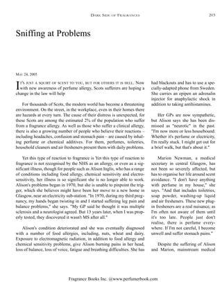 Fragrance Books Inc. @www.perfumerbook.com
Sniffing at Problems
MAY 24, 2005
IT'S JUST A SQUIRT OF SCENT TO YOU, BUT FOR OTHERS IT IS HELL. Now
with new awareness of perfume allergy, Scots sufferers are hoping a
change in the law will help
For thousands of Scots, the modern world has become a threatening
environment. On the street, in the workplace, even in their homes there
are hazards at every turn. The cause of their distress is unexpected, for
these Scots are among the estimated 2% of the population who suffer
from a fragrance allergy. As well as those who suffer a clinical allergy,
there is also a growing number of people who believe their reactions –
including headaches, confusion and stomach pain – are caused by inhal-
ing perfume or chemical additives. For them, perfumes, toiletries,
household cleaners and air fresheners present them with daily problems.
Yet this type of reaction to fragrance is Yet this type of reaction to
fragrance is not recognised by the NHS as an allergy, or even as a sig-
nificant illness, though for people such as Alison Inglis, who has a range
of conditions including food allergy, chemical sensitivity and electro-
sensitivity, her illness is so significant she is no longer able to work.
Alison's problems began in 1970, but she is unable to pinpoint the trig-
ger, which she believes might have been her move to a new home in
Glasgow, near an electricity sub-station. "In 1970, during my third preg-
nancy, my hands began twisting in and I started suffering leg pain and
balance problems," she says. "My GP said he thought it was multiple
sclerosis and a neurologist agreed. But 13 years later, when I was prop-
erly tested, they discovered it wasn't MS after all."
Alison's condition deteriorated and she was eventually diagnosed
with a number of food allergies, including, nuts, wheat and dairy.
Exposure to electromagnetic radiation, in addition to food allergy and
chemical sensitivity problems, give Alison burning pains in her head,
loss of balance, loss of voice, fatigue and breathing difficulties. She has
had blackouts and has to use a spe-
cially-adapted phone from Sweden.
She carries an epipen an adrenalin
injector for anaphylactic shock in
addition to taking antihistamines.
Her GPs are now sympathetic,
but Alison says she has been dis-
missed as "neurotic" in the past.
"I'm now more or less housebound.
Whether it's perfume or electricity,
I'm really stuck. I might get out for
a brief walk, but that's about it."
Marion Newman, a medical
secretary in central Glasgow, has
not been so severely affected, but
has to organise her life around scent
avoidance. "I don't have anything
with perfume in my house," she
says. "And that includes toiletries,
soap powder, washing-up liquid
and air fresheners. These new plug-
in fresheners are a real nuisance, as
I'm often not aware of them until
it's too late. People just don't
realise, there is perfume every-
where. If I'm not careful, I become
unwell and suffer stomach pains."
Despite the suffering of Alison
and Marion, mainstream medical
DARK SIDE OF FRAGRANCES 203
 