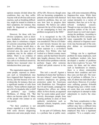 Fragrance Books Inc. @www.perfumerbook.com
off by GPs. However, though some
GPs are becoming sympathetic to
patients who present with chemical
sensitivity problems, they are not
sure how best to progress their
treatment. We believe our callers
represent the tip of the iceberg and
we are campaigning to have the
problem recognised in the NHS."
It is recognised in the US,
where last month a former radio DJ
was awarded £5.79m in a US feder-
al court lawsuit, because she says
she was fired after complaining
about exposure to a co-worker's
perfume. Erin Weber, who had
worked at a Detroit country music
station, said she had been forced to
take lengthy absences from work.
She believed her problems with the
perfume began after someone
spilled nail polish remover in the
studio.
This isn't a one-off. Against a
backdrop of claims that "perfume is
the new tobacco", more fragrance-
sensitive employees are gaining
protection under the Americans
with Disabilities Act. Throughout
the US and Canada, campaigns for
fragrance-free offices are taking
effect. In Nova Scotia, an argument
that "no scents makes good sense"
actively discourages people from
wearing perfume in areas of local
authority jurisdiction such as
libraries, schools, hospitals, courts
and public transport.
In one part of California, there
is a perfume ban at public meet-
ings, with some restaurants offering
fragrance-free areas. While there
have been many Scots affected by
contact dermatitis in a variety of
industries, there has yet to be sig-
nificant workplace concern.
Though we may not share the com-
pensation culture of the US, this
doesn't mean we won't start experi-
encing the problems. According to
Ian Tasker, the STUC assistant sec-
retary responsible for health and
safety, chemical or fragrance sensi-
tivity may become part of the com-
plex debate on environmental
health.
"Allergy can be a significant
problem for many employees, such
as healthcare workers who have
developed a number of problems
due to latex in gloves," he says. "Of
course, for them, and for others
such as hairdressers or cleaners,
there is a direct relationship
between their condition and how
they carry out their job. The wear-
ing of perfume is different. For a
start, it's about one individual's per-
sonal choice. However, if a worker
were suffering genuine ill-health
through being near a fellow work-
er's scent, then you would expect
most employers to attempt to make
adjustments to resolve the situa-
tion."
The basic complication is that,
without medical recognition, the
sufferer may have a difficult time
convincing health professionals or
employers they have a legitimate
complaint. "It is a complex area,"
opinion remains divided about the
conditions they say they suffer.
Anyone with an obvious and severe
reaction, such as breathing difficul-
ties, might be treated in relation to
their symptoms; for instance, they
might be diagnosed as suffering
from asthma.
However, for those with less
obvious symptoms, such as dizzi-
ness, headaches, joint or stomach
pains, there is sometimes a degree
of cynicism concerning their prob-
lems. Few doctors would deny a
patient's suffering, but in this con-
troversial area, the cause of such
symptoms may be the subject of
debate. There is no evidence of
cynicism at Allergy UK, which
says calls to its chemical sensitivity
helpline have increased since its
introduction three years ago.
The organisation argues that for
some people, exposure to chemi-
cals such as formaldehyde may
have triggered their fragrance sen-
sitivity, and that because of its use
in sheep dip, for instance, there are
a significant number of calls from
farmers. "Some sufferers might just
get a bit of a headache after a whiff
of perfume," says Lindsey
McManus, of Allergy UK. "But
others can become quite ill. Many
of the people who contact us are
very poorly.
"Yet their condition is not
always regarded as a real illness,
with some doctors diagnosing
depression and some people struck
GLEN O. BRECHBILL204
 