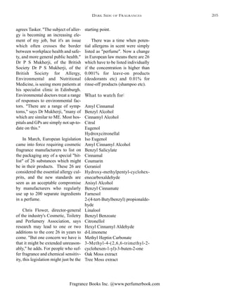 Fragrance Books Inc. @www.perfumerbook.com
starting point.
There was a time when poten-
tial allergens in scent were simply
listed as "perfume". Now a change
in European law means there are 26
which have to be listed individually
if the concentration is higher than
0.001% for leave-on products
(deodorants etc) and 0.01% for
rinse-off products (shampoo etc).
What to watch for:
Amyl Cinnamal
Benzyl Alcohol
Cinnamyl Alcohol
Citral
Eugenol
Hydroxycitronellal
Iso Eugenol
Amyl Cinnamyl Alcohol
Benzyl Salicylate
Cinnamal
Coumarin
Geraniol
Hydroxy-methylpentyl-cyclohex-
enecarboxaldehyde
Anisyl Alcohol
Benzyl Cinnamate
Farnesol
2-(4-tert-Butylbenzyl) propionalde-
hyde
Linalool
Benzyl Benzoate
Citronellol
Hexyl Cinnamyl Aldehyde
d-Limonene
Methyl Heptin Carbonate
3-Methyl-4-(2,6,6-trimethyl-2-
cyclohexen-1-yl)-3-buten-2-one
Oak Moss extract
Tree Moss extract
agrees Tasker. "The subject of aller-
gy is becoming an increasing ele-
ment of my job, but it's an issue
which often crosses the border
between workplace health and safe-
ty, and more general public health."
Dr P S Mukherji, of the British
Society Dr P S Mukherji, of the
British Society for Allergy,
Environmental and Nutritional
Medicine, is seeing more patients at
his specialist clinic in Edinburgh.
Environmental doctors treat a range
of responses to environmental fac-
tors. "There are a range of symp-
toms," says Dr Mukherji, "many of
which are similar to ME. Most hos-
pitals and GPs are simply not up-to-
date on this."
In March, European legislation
came into force requiring cosmetic
fragrance manufacturers to list on
the packaging any of a special "hit-
list" of 26 substances which might
be in their products. These 26 are
considered the essential allergy cul-
prits, and the new standards are
seen as an acceptable compromise
by manufacturers who regularly
use up to 200 separate ingredients
in a perfume.
Chris Flower, director-general
of the industry's Cosmetic, Toiletry
and Perfumery Association, says
research may lead to one or two
additions to the core 26 in years to
come. "But one concern we have is
that it might be extended unreason-
ably," he adds. For people who suf-
fer fragrance and chemical sensitiv-
ity, this legislation might just be the
DARK SIDE OF FRAGRANCES 205
 