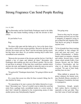 Fragrance Books Inc. @www.perfumerbook.com
Strong Fragrance Can Send People Reeling
JUNE 18, 2005
Kim Bowmaker and her friend Kathy Pendergast stand in the lobby
of the state Senate building waiting to take the elevator to their
offices.
It's just before 9 a.m.
Ping.
The doors slide open and the ladies get in. Just as the doors close,
they catch a whiff of some serious perfume. Shoved to the back of the
elevator, the women can't see "Rose" (not her real name, but her scent),
but they know she's there. It's yet another morning they'll suffer from
secondhand scent saturation.
"Between the movement of the elevator and the foul air, I feel like I
smoked a box of cigars and inhaled all them," Bowmaker tells
Pendergast, after making sure she's out of Rose's earshot. The two did-
n't spot Rose in advance. If they had, they would have watched which
elevator she took, and hopped in another or taken the stairs so as not to
suffer even a few minutes engulfed in the rose-and-floral fog.
"It's god-awful," Pendergast shoots back. "It's going to follow me all
day now."
It's a scene that occurs too often for these women's liking, but it's
also familiar for many.
"It's nauseating to be near a person who bathes themselves in per-
fume," Bowmaker says. "Just as I wouldn't want to inhale the scent that
emits from a garbage truck, secondhand smoke or a sewer system, I
don't feel I should be subjected to the overpowering aroma of what
another person may find pleasantly fragrant."
Not going away
Sweet as they may be, too pun-
gent aromas can bowl you over like
a stampede of paparazzi trying to
get to Brad Pitt and Angelina Jolie.
And they're not going to dissipate
anytime soon.
"A lot of people have been wearing
this perfume or that cologne for
years and years and years," says
Colleen Rickenbacher, a Dallas-
based expert on manners, etiquette
and culture. Several times a week
clients which include FedEx, Four
Seasons Resorts and the Dallas
Cowboys Cheerleaders ask her
what to do about this olfactory
overload. "It's part of their body,
and they have no clue."
When dabbed or sprayed, fra-
grance enhances the human scent,
says Rochelle Bloom, president of
the Fragrance Foundation, but keep
it in perspective.
Sometimes, though, people
don't realize they've overdone it
especially as they get older. They
lose their sense of smell and apply
GLEN O. BRECHBILL206
 
