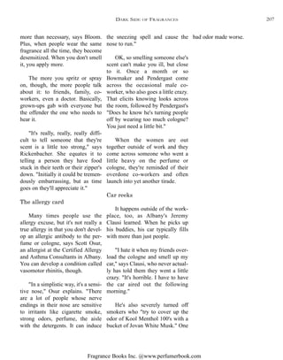 Fragrance Books Inc. @www.perfumerbook.com
the sneezing spell and cause the
nose to run."
OK, so smelling someone else's
scent can't make you ill, but close
to it. Once a month or so
Bowmaker and Pendergast come
across the occasional male co-
worker, who also goes a little crazy.
That elicits knowing looks across
the room, followed by Pendergast's
"Does he know he's turning people
off by wearing too much cologne?
You just need a little bit."
When the women are out
together outside of work and they
come across someone who went a
little heavy on the perfume or
cologne, they're reminded of their
overdone co-workers and often
launch into yet another tirade.
Car reeks
It happens outside of the work-
place, too, as Albany's Jeremy
Clausi learned. When he picks up
his buddies, his car typically fills
with more than just people.
"I hate it when my friends over-
load the cologne and smell up my
car," says Clausi, who never actual-
ly has told them they went a little
crazy. "It's horrible. I have to have
the car aired out the following
morning."
He's also severely turned off
smokers who "try to cover up the
odor of Kool Menthol 100's with a
bucket of Jovan White Musk." One
bad odor made worse.more than necessary, says Bloom.
Plus, when people wear the same
fragrance all the time, they become
desensitized. When you don't smell
it, you apply more.
The more you spritz or spray
on, though, the more people talk
about it: to friends, family, co-
workers, even a doctor. Basically,
grown-ups gab with everyone but
the offender the one who needs to
hear it.
"It's really, really, really diffi-
cult to tell someone that they're
scent is a little too strong," says
Rickenbacher. She equates it to
telling a person they have food
stuck in their teeth or their zipper's
down. "Initially it could be tremen-
dously embarrassing, but as time
goes on they'll appreciate it."
The allergy card
Many times people use the
allergy excuse, but it's not really a
true allergy in that you don't devel-
op an allergic antibody to the per-
fume or cologne, says Scott Osur,
an allergist at the Certified Allergy
and Asthma Consultants in Albany.
You can develop a condition called
vasomotor rhinitis, though.
"In a simplistic way, it's a sensi-
tive nose," Osur explains. "There
are a lot of people whose nerve
endings in their nose are sensitive
to irritants like cigarette smoke,
strong odors, perfume, the aisle
with the detergents. It can induce
DARK SIDE OF FRAGRANCES 207
 