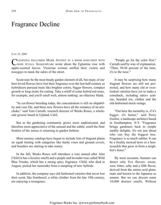 Fragrance Books Inc. @www.perfumerbook.com
Fragrance Decline
JUNE 25, 2005
CLEOPATRA WELCOMED MARK ANTONY IN A ROOM KNEE-DEEP WITH
ROSE PETALS. SHAKESPEARe wrote about the Eglantine rose with
apple-scented leaves. Victorian women sniffed their violets and
nosegays to mask the odors of the street.
Scent may be the most heady garden element of all, but many of our
best-loved flowers have lost their fragrance over the last half-century as
hybridizers pursued traits like brighter colors, bigger flowers, compact
growth or long stems for cutting. Take a whiff of some hybrid red roses,
for example, and you'll smell well, almost nothing: an olfactory blank.
"In cut-flower breeding today, the concentration is still on shipabil-
ity and vase life, and these new flowers have all the romance of an arti-
choke," said Tom Carruth, research director of Weeks Roses, a whole-
sale grower based in Upland, Calif.
But as the gardening community grows more sophisticated, and
therefore more appreciative of the sensual and the subtle, smell the final
frontier of the senses is returning to garden fashion.
More nursery catalogs have begun to include lists of fragrant plants
on equal footing with categories like hardy vines and ground covers,
and breeders are starting to take notice.
In the fall, Weeks Roses will introduce a rose named after Julia
Child (it has a licorice smell) and a purple and lavender rose called Wild
Blue Yonder, which has a strong spicy fragrance. Child, who died in
August, picked her namesake from a sampling of new hybrids.
In addition, the company says old-fashioned varieties that never lost
their scent, like Sombreuil, a white climber from the late 19th century,
are enjoying a resurgence.
"People go for the color first,"
Carruth said by way of explanation.
"Then, 99.44 percent of the time,
it's to the nose."
It may be surprising how many
fragrant flowers are still not pro-
moted, and how many old or over-
looked varieties have yet to make a
comeback, including native azal-
eas, bearded iris, clethra and the
old-fashioned mock orange.
"Out here the mentality is, if it's
bigger, it's better," said Perry
Guillot, a landscape architect based
in Southampton, N.Y. "Fragrance
brings gardeners back to simple
earthly delights. It's not just about
who can buy the biggest tree.
Fragrance is so much subtler. It can
be a freshly mowed lawn or a hon-
eysuckle that grew in from a neigh-
bor's fence."
By most accounts, humans can
detect only five flavors: sweet,
sour, bitter, salty and a fifth flavor,
derived from the amino acid gluta-
mate and known to the Japanese as
umami. But we can discern some
10,000 distinct smells. Without
DARK SIDE OF FRAGRANCES208
 