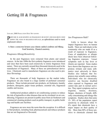 Getting Ill & Fragrances
JANUARY, 2000 PUBLICATION DATE NOT KNOWN
PERFUME IS ALSO KNOWN AS FRAGRANCE OR SCENT AND HAS BEEN USED
DOWN THE AGES IN RELIGIOUS RITUALS, as aphrodisiacs and to mask
unpleasant odours.
Is there a connection between your chronic medical condition and Allergy,
Food Sensitivity, Chemical sensitivity.
Fragrance Allergy/Sensitivity
In the past fragrances were extracted from plants and natural
sources. In the late 1800s the first synthetic fragrances were introduced
and since then have been used extensively to mimic fragrances from
nature. There are currently around three thousand chemicals used in the
manufacture of fragrances. Many of these are petrochemical deriva-
tives. Chemicals used to manufacture fragrances are also used to pro-
duce flavourings.
There are thousands of body fragrances on the market today.
Fragrances are also found in a large number of perfumed consumer
products. These include personal care products, air fresheners, laundry
products, detergents, paper tissue products, essential oils, fragranced
candles and incense.
Antibacterial products added to air conditioning systems to reduce
the risk of legionella or other diseases that can be circulated via air con-
ditioning. Fragrances are present in public areas from air fresheners and
commercial cleaning products used on public transport, in public build-
ings and health care facilities.
Fragrances are now more the norm than the exception. It is difficult
to find products, including food, pharmaceuticals and tobacco products
that are not fragranced or flavoured.
Are Fragrances Safe?
Little is known about the
impact fragrances have on human
health. There are individuals in the
community who are made ill as a
result of exposure to fragrances.
Cases of anaphylaxis or allergic
shock have been observed follow-
ing fragrance exposure. Lesser
symptoms such as hay fever or
rhinitis are reported. Some studies
have shown that fragrances are res-
piratory irritants and many asth-
matics react adversely to them.
Studies also indicate that fra-
grances may actually cause asthma.
Individuals who are chemically
sensitive can become disabled
when exposed to fragrances and
cannot take part in normal activi-
ties. They report symptoms such as
migraine, nausea, dizziness,
fatigue, shortness of breath, diffi-
culty concentrating and allergy-like
symptoms. Studies show that some
15- 30% of the population report
sensitivity to chemicals while 4-
6% report that chemicals have a
major impact on their quality of
life. More than 80% of those sen-
sitive to chemicals claimed that
DARK SIDE OF FRAGRANCES 21
 