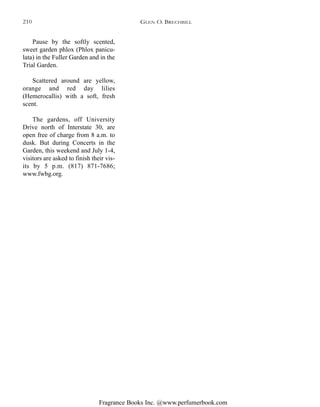 Fragrance Books Inc. @www.perfumerbook.com
Pause by the softly scented,
sweet garden phlox (Phlox panicu-
lata) in the Fuller Garden and in the
Trial Garden.
Scattered around are yellow,
orange and red day lilies
(Hemerocallis) with a soft, fresh
scent.
The gardens, off University
Drive north of Interstate 30, are
open free of charge from 8 a.m. to
dusk. But during Concerts in the
Garden, this weekend and July 1-4,
visitors are asked to finish their vis-
its by 5 p.m. (817) 871-7686;
www.fwbg.org.
GLEN O. BRECHBILL210
 