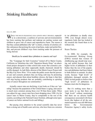 Fragrance Books Inc. @www.perfumerbook.com
Stinking Healthcare
JUNE 25, 2005
WHILE TOO MUCH FRAGRANCE HAS ALWAYS SPELT TROUBLE, especial-
ly in a downwind, a coalition of activists and environmentalists
has been warning that perfume and makeup are putting women and
children in grave risk of cancer and reproductive harm. The reason is
that they contain phthalates (the “ph” is silent), a family of colorless oil-
like substances that prolong the scent of perfume, make nail polish flex-
ible, and prevent children’s toys from cracking under the pressure of
being chewed.
Should you be worried about phthalates in cosmetics and toys?
The “Campaign for Safe Cosmetics” kicked off in Marin County,
California on Valentines day with “Operation Beauty Drop,” an educa-
tional project designed to make school kids aware that cosmetics con-
taining phthalates and other supposedly deadly chemicals should be
swiftly dumped. As Judi Shils, director of the Marin Cancer Project told
the Bay City News Wire: “If we make the public aware that the person-
al care and cosmetic products they are being sold may be promoting
cancer, and educate them about healthier choices, the hope is that they
will stop buying products that are probably contributing to spiraling
rates of cancer throughout our communities.”
Actually, cancer rates are declining; it just looks as if they are “spi-
raling” because the population of the United States is aging, and cancer
is much more common among those over 50 than those under. When
you adjust for age, cancer rates have been dropping since 1990. (As for
cancer rates in Marin County, they’re comparable to the rest of the
country, according to the National Cancer Institute, although some types
of cancer are below national levels and falling.)
But paying close attention to the actual scientific data has never
been a strong suit of health scare activists, who have been on a mission
to tar phthalates as deadly since
1998, even though almost every
regulatory body that has looked at
the research has found them to be
without risk.
Scare Tactics
In 2000, for example, the
Environmental Working Group
(EWG) warned that women of
childbearing age should stop wear-
ing nail polish because they had
higher levels of phthalates in their
bodies than the rest of the popula-
tion and phthalates had been linked
to birth defects in animals. In other
words, because “high levels” of
phthalates damaged animals, the
EWG invited people to believe that
“high levels” of phthalates in
humans must also be dangerous.
But it’s nothing more than a
scare tactic to say that there are
“high levels” without mentioning
that there are no adverse health
consequences associated with these
levels (the highest of all the esti-
mated exposures was still 400 times
below the Environmental
Protection Agency’s safety levels,
DARK SIDE OF FRAGRANCES 211
 