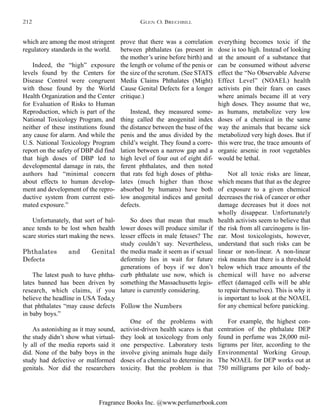 Fragrance Books Inc. @www.perfumerbook.com
prove that there was a correlation
between phthalates (as present in
the mother’s urine before birth) and
the length or volume of the penis or
the size of the scrotum. (See STATS
Media Claims Phthalates (Might)
Cause Genital Defects for a longer
critique.)
Instead, they measured some-
thing called the anogenital index
the distance between the base of the
penis and the anus divided by the
child’s weight. They found a corre-
lation between a narrow gap and a
high level of four out of eight dif-
ferent phthalates, and then noted
that rats fed high doses of phtha-
lates (much higher than those
absorbed by humans) have both
low anogenital indices and genital
defects.
So does that mean that much
lower doses will produce similar if
lesser effects in male fetuses? The
study couldn’t say. Nevertheless,
the media made it seem as if sexual
deformity lies in wait for future
generations of boys if we don’t
curb phthalate use now, which is
something the Massachusetts legis-
lature is currently considering.
Follow the Numbers
One of the problems with
activist-driven health scares is that
they look at toxicology from only
one perspective. Laboratory tests
involve giving animals huge daily
doses of a chemical to determine its
toxicity. But the problem is that
everything becomes toxic if the
dose is too high. Instead of looking
at the amount of a substance that
can be consumed without adverse
effect the “No Observable Adverse
Effect Level” (NOAEL) health
activists pin their fears on cases
where animals became ill at very
high doses. They assume that we,
as humans, metabolize very low
doses of a chemical in the same
way the animals that became sick
metabolized very high doses. But if
this were true, the trace amounts of
organic arsenic in root vegetables
would be lethal.
Not all toxic risks are linear,
which means that that as the degree
of exposure to a given chemical
decreases the risk of cancer or other
damage decreases but it does not
wholly disappear. Unfortunately
health activists seem to believe that
the risk from all carcinogens is lin-
ear. Most toxicologists, however,
understand that such risks can be
linear or non-linear. A non-linear
risk means that there is a threshold
below which trace amounts of the
chemical will have no adverse
effect (damaged cells will be able
to repair themselves). This is why it
is important to look at the NOAEL
for any chemical before panicking.
For example, the highest con-
centration of the phthalate DEP
found in perfume was 28,000 mil-
ligrams per liter, according to the
Environmental Working Group.
The NOAEL for DEP works out at
750 milligrams per kilo of body-
which are among the most stringent
regulatory standards in the world.
Indeed, the “high” exposure
levels found by the Centers for
Disease Control were congruent
with those found by the World
Health Organization and the Center
for Evaluation of Risks to Human
Reproduction, which is part of the
National Toxicology Program, and
neither of these institutions found
any cause for alarm. And while the
U.S. National Toxicology Program
report on the safety of DBP did find
that high doses of DBP led to
developmental damage in rats, the
authors had “minimal concern
about effects to human develop-
ment and development of the repro-
ductive system from current esti-
mated exposure.”
Unfortunately, that sort of bal-
ance tends to be lost when health
scare stories start making the news.
Phthalates and Genital
Defects
The latest push to have phtha-
lates banned has been driven by
research, which claims, if you
believe the headline in USA Toda,y
that phthalates “may cause defects
in baby boys.”
As astonishing as it may sound,
the study didn’t show what virtual-
ly all of the media reports said it
did. None of the baby boys in the
study had defective or malformed
genitals. Nor did the researchers
GLEN O. BRECHBILL212
 