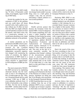 Fragrance Books Inc. @www.perfumerbook.com
and recommended a total ban
(which will be voted on by the full
European Parliament on July 7).
Declaring DBP, DINP or any
cosmetic or toy to be dangerous
without backing it up with realistic
numbers is like shouting fire in a
crowded theater because someone
has a lighter in their pocket. There
is, at present, no reason to believe
that normal human exposure is in
any way risky just as there’s simply
no reason to believe that a person
with a cigarette lighter is an arson-
ist. And this is why regulatory bod-
ies outside the E.U. have examined
the data on phthalates and found
them to be safe as used in cosmet-
ics and toys.
Here’s the moral of this story:
We have everything to fear if we
fear numbers. And if we fear every-
thing, we’re not going to take the
genuine risks to our health serious-
ly. Risks like smoking. In April, the
American Cancer Society warned
that over the course of the next
year, some 168, 140 Americans
would die from cancer brought on
from smoking. This statistic is par-
ticularly ominous for women for
even though cancer rates are gener-
ally declining, lung and bronchial
cancer rates have sharply increased
over the past 30 years.
Activists believe that when it
comes to phthalates in cosmetics
and toys, the lack of regulation is
“shocking.” But the real scandal
here is that the public is being dis-
Given that even the most nox-
ious lounge lizard couldn’t use any-
thing close to a half gallon of
cologne a day, why are activists
advocating a radical solution to a
non-existent problem?
Blame Europe
Health activists protest that
because the European Union has
banned DBP, it must be dangerous.
This sounds compelling, but it dis-
plays a rather simplistic under-
standing of what Europe has actual-
ly done. The ban on DBP is a result
of legislation dubbed REACH
(Registration, Evaluation and
Authorization of Chemicals),
which requires chemicals to be
banned if they cannot be proven
safe. This may, on the face of it,
seem eminently sensible; but
explaining what Europe’s embrace
of the precautionary principle
meant in practice, philosopher
Roger Scruton revealed it's essen-
tially paranoid take on the world:
“If you think there is a risk, then
there is a risk; and if there is a risk,
then forbid it.”
In principle, this means that
anything can be banned on the basis
of the flimsiest of evidence; and in
practice, legislators are doing just
that. Even though a risk assessment
by the European Chemicals Bureau
in 2003 found that there was no risk
to children from the use of the
phthalate DINP in toys, a commit-
tee higher up on Europe’s regulato-
ry food chain over-ruled the report
weight per day, so an adult weigh-
ing 70 kilos (154-pounds) could
safely, if not happily, ingest 52,500
mg of DEP daily.
Divide this number by the con-
centration of DEP in the perfume
and you could drum roll douse
yourself with a half a gallon every
day without any ill effect (at least
from the DEP you might suffocate
yourself and those around you from
the stench). And what’s more, this
is a conservative estimate, as it
would mean absorbing every single
phthalate molecule in the perfume.
A similar calculation can be
performed with DBP, which is pres-
ent in nail polish. According to
research by the Cosmetic
Ingredient Review Expert Panel, an
independent, non-profit organiza-
tion charged with monitoring the
safety of cosmetics, the highest
concentration of DBP found in a
bottle of nail polish was 15 percent,
which amounts to approximate-
ly1950 milligrams of DBP per bot-
tle.
The most conservative NOAEL
for DBP (arrived at by implanting
chemicals directly into the stom-
achs of rats) is 50 milligrams per
kilo of bodyweight per day. Thus,
our 154-pound human lab rat could
consume 3,500 mg of DBP, or
every phthalate molecule from 1.8
bottles of nail polish, a day without
ill effect. Test the rats by feeding
them DBP – and the safety limit for
humans rises to 11.8 bottles a day.
DARK SIDE OF FRAGRANCES 213
 