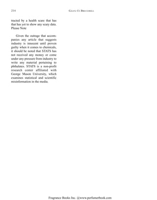 Fragrance Books Inc. @www.perfumerbook.com
tracted by a health scare that has
that has yet to show any scary data.
Please Note
Given the outrage that accom-
panies any article that suggests
industry is innocent until proven
guilty when it comes to chemicals,
it should be noted that STATS has
not received any money or come
under any pressure from industry to
write any material pertaining to
phthalates. STATS is a non-profit
research center affiliated with
George Mason University, which
examines statistical and scientific
misinformation in the media.
GLEN O. BRECHBILL214
 