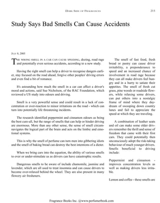 Fragrance Books Inc. @www.perfumerbook.com
Study Says Bad Smells Can Cause Accidents
JULY 8, 2005
THE WRONG SMELL IN A CAR CAN CAUSE SPEEDING, dozing, road rage
and potentially even serious accidents, according to a new study.
Having the right smell can help a driver to recognise dangers earli-
er, stay focused on the road ahead, forgive other peoples' driving errors
and even find a bit of romance.
It's astounding how much the smell in a car can affect a driver's
mood and actions, said Sue Nicholson, of the RAC Foundation, which
reviewed a US study into odours and driving.
Smell is a very powerful sense and could result in a lack of con-
centration or over-reaction to minor irritations on the road - which can
turn into potentially life threatening incidents.
The research identified peppermint and cinnamon odours as being
the best cure-all, but the range of smells that can help or hinder driving
are enormous. More than any other sense, the sense of smell circum-
navigates the logical part of the brain and acts on the limbic and emo-
tional systems.
This is why the smell of perfume can turn men into gibbering idiots
and the smell of baking bread can destroy the best intentions of a dieter.
When we bring cars into the equation, the ability of various smells
to over or under-stimulate us as drivers can have catastrophic results.
Dangerous smells to be aware of include chamomile, jasmine and
lavender, which are all used to treat insomnia and can cause drivers to
become over-relaxed behind the wheel. They are also present in many
flowery air fresheners.
The smell of fast food, fresh
bread or pastry can cause driver
irritability, a preponderance to
speed and an increased chance of
involvement in road rage because
they can all make drivers feel hun-
gry and in a hurry to satiate their
appetites. The smell of fresh cut
grass, pine woods or roadside flow-
ers, while relaxing some drivers,
can put others into a nostalgic
frame of mind where they day-
dream of swooping down country
lanes and fail to appreciate the
speed at which they are traveling.
A combination of leather seats
and oil can make some older driv-
ers remember the thrill and sense of
freedom that came with their first
cars. They could potentially then
unconsciously adopt the risk-taking
behaviour of much younger drivers.
Smells beneficial to driving
include:
Peppermint and cinnamon -
improves concentration levels as
well as making drivers less irrita-
ble.
Lemon and coffee - these smells are
DARK SIDE OF FRAGRANCES 215
 