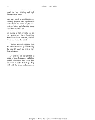 Fragrance Books Inc. @www.perfumerbook.com
good for clear thinking and high
concentration levels.
New car smell (a combination of
cleaning products and organic sol-
vents) tends to make people con-
centrate better and also take more
care with their driving.
Sea ozone a blast of salty sea air
can encourage deep breathing
which relaxes the muscles, relieves
stress and calms the mind.
Citroen Australia stepped into
the odour business by introducing
the new C4 small car with a per-
fume dispenser.
C4 owners can select from a
range of nine fragrances including
lemon, cinnamon and, oops, jas-
mine and lavender. Let's hope they
stick with the lemon and cinnamon.
GLEN O. BRECHBILL216
 