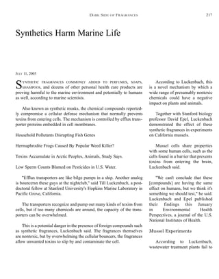 Synthetics Harm Marine Life
JULY 11, 2005
SYNTHETIC FRAGRANCES COMMONLY ADDED TO PERFUMES, SOAPS,
SHAMPOOS, and dozens of other personal health care products are
proving harmful to the marine environment and potentially to humans
as well, according to marine scientists.
Also known as synthetic musks, the chemical compounds reported-
ly compromise a cellular defense mechanism that normally prevents
toxins from entering cells. The mechanism is controlled by efflux trans-
porter proteins embedded in cell membranes.
Household Pollutants Disrupting Fish Genes
Hermaphrodite Frogs Caused By Popular Weed Killer?
Toxins Accumulate in Arctic Peoples, Animals, Study Says.
Low Sperm Counts Blamed on Pesticides in U.S. Water.
"Efflux transporters are like bilge pumps in a ship. Another analog
is bouncersn these guys at the nightclub," said Till Luckenbach, a post-
doctoral fellow at Stanford University's Hopkins Marine Laboratory in
Pacific Grove, California.
The transporters recognize and pump out many kinds of toxins from
cells, but if too many chemicals are around, the capacity of the trans-
porters can be overwhelmed.
This is a potential danger in the presence of foreign compounds such
as synthetic fragrances, Luckenbach said. The fragrances themselves
are nontoxic, but by overwhelming the cellular bouncers, the fragrances
allow unwanted toxins to slip by and contaminate the cell.
According to Luckenbach, this
is a novel mechanism by which a
wide range of presumably nontoxic
chemicals could have a negative
impact on plants and animals.
Together with Stanford biology
professor David Epel, Luckenbach
demonstrated the effect of these
synthetic fragrances in experiments
on California mussels.
Mussel cells share properties
with some human cells, such as the
cells found in a barrier that prevents
toxins from entering the brain,
Luckenbach said.
"We can't conclude that these
[compounds] are having the same
effect on humans, but we think it's
something we should test," he said.
Luckenbach and Epel published
their findings this January
in Environmental Health
Perspectives, a journal of the U.S.
National Institutes of Health.
Mussel Experiments
According to Luckenbach,
wastewater treatment plants fail to
DARK SIDE OF FRAGRANCES 217
 