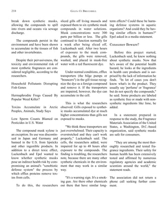 sliced gills off living mussels and
exposed them to six synthetic musk
compounds in water solutions.
Musk concentrations were 300
parts per billion or less. The gills
continued to function normally for
a week after being sliced off,
Luckenbach said. After two hours
of exposure to the musk com-
pounds, the gills were removed,
washed, and placed in musk-free
water with a red fluorescent dye.
Under normal conditions, efflux
transporters (the bilge pumps or
"bouncers") in the gill tissue recog-
nize the dye as a foreign compound
and remove it. If the transporters
are impaired, however, the dye can
accumulate in the cell.
This is what the researchers
observed: Gills exposed to synthet-
ic musks accumulated dye at much
higher concentrations than gills not
exposed to musks.
"We think these transporters are
just overwhelmed. Their capacity is
overstretched and they can't work
properly," Luckenbach said. The
cells, the researchers added, were
impaired for up to 48 hours after
exposure to the compounds. The
finding is troubling, the researchers
note, because there are many other
synthetic chemicals in the environ-
ment that may work in a similar
way.
"It's a warning sign. It's a smok-
ing gun. Are there other chemicals
out there that have similar long-
term effects? Could these be harm-
ing defense systems in aquatic
organisms? And could they be hav-
ing similar effects in humans?"
Epel asked in a media statement.
Consumer Beware?
Before this project started,
Luckenbach said, he knew nothing
about synthetic musks. Now that
he's aware of the potential health
hazard, he looks at the ingredients
in health care products and is sur-
prised by the lack of information he
finds. "In lot of cases you don't
know what's in the product. They
usually say 'perfume' or 'fragrance'
but do not specify the compounds,"
he said. Some products are labeled
as synthetic free or made with non-
synthetic ingredients like lime, he
added.
In a statement prepared in
response to the study, the Fragrance
Materials Association of the United
States, a Washington, D.C.-based
organization, said synthetic musks
are safe for consumers.
"They are among the most thor-
oughly researched and tested fra-
grance ingredients. Their safety for
human health has been extensively
tested and affirmed by numerous
regulatory agencies and academic
scientists around the world," the
statement reads.
The association did not return a
phone call seeking further com-
ment.
break down synthetic musks,
allowing the compounds to spill
into rivers and oceans via sewage
discharge.
The compounds persist in the
environment and have been shown
to accumulate in the tissues of fish
and other invertebrates.
Despite their pervasiveness, the
toxicity and environmental risk of
most synthetic fragrances are con-
sidered negligible, according to the
researchers.
Household Pollutants Disrupting
Fish Genes
Hermaphrodite Frogs Caused By
Popular Weed Killer?
Toxins Accumulate in Arctic
Peoples, Animals, Study Says
Low Sperm Counts Blamed on
Pesticides in U.S. Water
The compound musk xylene is
an exception. Its use was discontin-
ued in Japan and Germany and
banned in the U.S. from lipsticks
and other ingestible products. In
addition to a direct toxic effect,
Luckenbach and Epel wanted to
know whether synthetic musks
pose an indirect health risk by com-
promising an animal's "xenobiotic
defense system" the process by
which efflux proteins remove tox-
ins from cells.
To do this, the researchers
GLEN O. BRECHBILL218
 