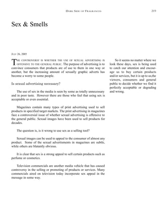 Sex & Smells
JULY 26, 2005
THE CONTROVERSY IS WHETHER THE USE OF SEXUAL ADVERTISING IS
OFFENSIVE TO THE GENERAL PUBLIC. The purpose of advertising is to
convince consumers that products are of use to them in one way or
another, but the increasing amount of sexually graphic adverts has
become a worry to some people.
Is sexual advertising necessary?
The use of sex in the media is seen by some as totally unnecessary
and in poor taste. However there are those who feel that using sex is
acceptable or even essential.
Magazines contain many types of print advertising used to sell
products in specified target markets. The print advertising in magazines
face a controversial issue of whether sexual advertising is offensive to
the general public. Sexual images have been used to sell products for
decades.
The question is, is it wrong to use sex as a selling tool?
Sexual images can be used to appeal to the consumer of almost any
product. Some of the sexual advertisments in magazines are subtle,
while others are blatantly obvious.
It is clear that sex is a strong appeal to sell certain products such as
perfume or cosmetics.
Television commercials are another media vehicle that has caused
controversy in the selling or promoting of products or services. Many
commercials aired on television today incorporate sex appeal in the
message in some way.
So it seems no matter where we
look these days, sex is being used
to catch our attention and encour-
age us to buy certain products
and/or services, but it is up to us,the
viewers, consumers and general
public to decide whether we find it
perfectly acceptable or degrading
and wrong.
DARK SIDE OF FRAGRANCES 219
 