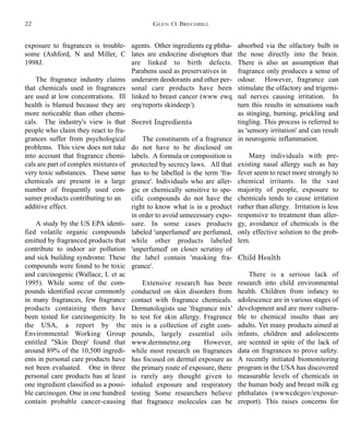agents. Other ingredients eg phtha-
lates are endocrine disruptors that
are linked to birth defects.
Parabens used as preservatives in
underarm deodorants and other per-
sonal care products have been
linked to breast cancer (www ewq
orq/reports skindeep/).
Secret Ingredients
The constituents of a fragrance
do not have to be disclosed on
labels. A formula or composition is
protected by secrecy laws. All that
has to be labelled is the term 'fra-
grance'. Individuals who are aller-
gic or chemically sensitive to spe-
cific compounds do not have the
right to know what is in a product
in order to avoid unnecessary expo-
sure. In some cases products
labeled 'unperfumed' are perfumed,
while other products labeled
'unperfumed' on closer scrutiny of
the label contain 'masking fra-
grance'.
Extensive research has been
conducted on skin disorders from
contact with fragrance chemicals.
Dermatologists use 'fragrance mix'
to test for skin allergy. Fragrance
mix is a collection of eight com-
pounds, largely essential oils
www.dermnetnz.org However,
while most research on fragrances
has focused on dermal exposure as
the primary route of exposure, there
is rarely any thought given to
inhaled exposure and respiratory
testing Some researchers believe
that fragrance molecules can be
absorbed via the olfactory bulb in
the nose directly into the brain.
There is also an assumption that
fragrance only produces a sense of
odour. However, fragrance can
stimulate the olfactory and trigemi-
nal nerves causing irritation. In
turn this results in sensations such
as stinging, burning, prickling and
tingling. This process is referred to
as 'sensory irritation' and can result
in neurogenic inflammation.
Many individuals with pre-
existing nasal allergy such as hay
fever seem to react more strongly to
chemical irritants. In the vast
majority of people, exposure to
chemicals tends to cause irritation
rather than allergy. Irritation is less
responsive to treatment than aller-
gy, avoidance of chemicals is the
only effective solution to the prob-
lem.
Child Health
There is a serious lack of
research into child environmental
health. Children from infancy to
adolescence are in various stages of
development and are more vulnera-
ble to chemical insults than are
adults. Yet many products aimed at
infants, children and adolescents
are scented in spite of the lack of
data on fragrances to prove safety.
A recently initiated biomonitoring
program in the USA has discovered
measurable levels of chemicals in
the human body and breast milk eg
phthalates (wwwcdcgov/exposur-
ereport). This raises concerns for
exposure to fragrances is trouble-
some (Ashford, N and Miller, C
1998J.
The fragrance industry claims
that chemicals used in fragrances
are used at low concentrations. Ill
health is blamed because they are
more noticeable than other chemi-
cals. The industry's view is that
people who claim they react to fra-
grances suffer from psychological
problems. This view does not take
into account that fragrance chemi-
cals are part of complex mixtures of
very toxic substances. These same
chemicals are present in a large
number of frequently used con-
sumer products contributing to an
additive effect.
A study by the US EPA identi-
fied volatile organic compounds
emitted by fragranced products that
contribute to indoor air pollution
and sick building syndrome. These
compounds were found to be toxic
and carcinogenic (Wallace, L et ac
1995). While some of the com-
pounds identified occur commonly
in many fragrances, few fragrance
products containing them have
been tested for carcinogenicity. In
the USA, a report by the
Environmental Working Group
entitled "Skin Deep' found that
around 89% of the 10,500 ingredi-
ents in personal care products have
not been evaluated. One in three
personal care products has at least
one ingredient classified as a possi-
ble carcinogen. One in one hundred
contain probable cancer-causing
GLEN O. BRECHBILL22
 