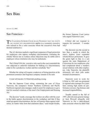 Sex Bias
AUGUST 12, 2005
THE CALIFORNIA SUPREME COURT RULED THURSDAY THAT THE STATE'S
LAW AGAINST SEX DISCRIMINATION applies to a cosmetics executive
who refused to fire a sales associate whom the executive's boss had
deemed unattractive.
The 4-2 decision marked a significant expansion of legal protection
for employees who oppose workplace discrimination, extending the
whistle- blower law to workers whose objections may be subtle and to
employers whose retaliation also may be undramatic.
The L'Oréal USA Inc. executive who sued in the case contended she
was subjected to unlawful retaliation for balking at a discriminatory
order to fire a productive worker and hire somebody "hot."
Whether the ruling will require a makeover of hiring practices at the
prominent cosmetics and fragrance company remains to be seen.
A trial will decide if L'Oréal did anything wrong.
But the Supreme Court ruling, reinstating the case of Elysa
Yanowitz, the company's former Northern California and Pacific
Northwest regional sales manager, made it easier for employees to get a
trial for asserted violations of the state's Fair Employment and Housing
Act.
The decision "sends a message that workers are allies with the court
in the battle against discrimination in the workplace and that if they
stand up against discrimination, the law will protect them against retal-
iation, no matter what form that retaliation takes," said Joseph Grodin,
the former Supreme Court justice
who argued Yanowitz's case.
L'Oréal did not respond to
requests for comment. I wonder
why?
The decision was the second in
less than a month in which the
state's highest court expanded
whistle-blower protections. It gave
the green light in July to a suit
against the state Department of
Corrections by two employees who
had complained about a warden's
sexual relations with other employ-
ees. Like Yanowitz, the plaintiffs
ultimately left their jobs under
strained circumstances.
Yanowitz went to work for
L'Oréal in 1981 and was promoted
to regional sales manager five years
later, earning high marks on per-
formance reviews, big bonuses and
increased responsibilities.
Trouble started in the fall of
1997, after division general manag-
er Jack Wiswall allegedly told
Yanowitz to fire a dark-skinned
sales associate whom he didn't find
San Francisco -
GLEN O. BRECHBILL220
 