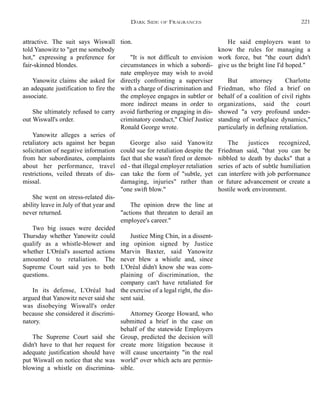 He said employers want to
know the rules for managing a
work force, but "the court didn't
give us the bright line I'd hoped."
But attorney Charlotte
Friedman, who filed a brief on
behalf of a coalition of civil rights
organizations, said the court
showed "a very profound under-
standing of workplace dynamics,"
particularly in defining retaliation.
The justices recognized,
Friedman said, "that you can be
nibbled to death by ducks" that a
series of acts of subtle humiliation
can interfere with job performance
or future advancement or create a
hostile work environment.
tion.
"It is not difficult to envision
circumstances in which a subordi-
nate employee may wish to avoid
directly confronting a superviser
with a charge of discrimination and
the employee engages in subtler or
more indirect means in order to
avoid furthering or engaging in dis-
criminatory conduct," Chief Justice
Ronald George wrote.
George also said Yanowitz
could sue for retaliation despite the
fact that she wasn't fired or demot-
ed - that illegal employer retaliation
can take the form of "subtle, yet
damaging, injuries" rather than
"one swift blow."
The opinion drew the line at
"actions that threaten to derail an
employee's career."
Justice Ming Chin, in a dissent-
ing opinion signed by Justice
Marvin Baxter, said Yanowitz
never blew a whistle and, since
L'Oréal didn't know she was com-
plaining of discrimination, the
company can't have retaliated for
the exercise of a legal right, the dis-
sent said.
Attorney George Howard, who
submitted a brief in the case on
behalf of the statewide Employers
Group, predicted the decision will
create more litigation because it
will cause uncertainty "in the real
world" over which acts are permis-
sible.
attractive. The suit says Wiswall
told Yanowitz to "get me somebody
hot," expressing a preference for
fair-skinned blondes.
Yanowitz claims she asked for
an adequate justification to fire the
associate.
She ultimately refused to carry
out Wiswall's order.
Yanowitz alleges a series of
retaliatory acts against her began
solicitation of negative information
from her subordinates, complaints
about her performance, travel
restrictions, veiled threats of dis-
missal.
She went on stress-related dis-
ability leave in July of that year and
never returned.
Two big issues were decided
Thursday whether Yanowitz could
qualify as a whistle-blower and
whether L'Oréal's asserted actions
amounted to retaliation. The
Supreme Court said yes to both
questions.
In its defense, L'Oréal had
argued that Yanowitz never said she
was disobeying Wiswall's order
because she considered it discrimi-
natory.
The Supreme Court said she
didn't have to that her request for
adequate justification should have
put Wiswall on notice that she was
blowing a whistle on discrimina-
DARK SIDE OF FRAGRANCES 221
 