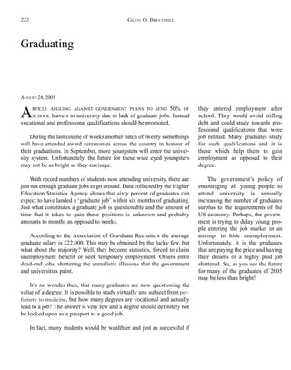 Graduating
AUGUST 24, 2005
ARTICLE ARGUING AGAINST GOVERNMENT PLANS TO SEND 50% OF
SCHOOL leavers to university due to lack of graduate jobs. Instead
vocational and professional qualifications should be promoted.
During the last couple of weeks another batch of twenty somethings
will have attended award ceremonies across the country in honour of
their graduations. In September, more youngsters will enter the univer-
sity system. Unfortunately, the future for these wide eyed youngsters
may not be as bright as they envisage.
With record numbers of students now attending university, there are
just not enough graduate jobs to go around. Data collected by the Higher
Education Statistics Agency shows that sixty percent of graduates can
expect to have landed a ‘graduate job’ within six months of graduating.
Just what constitutes a graduate job is questionable and the amount of
time that it takes to gain these positions is unknown and probably
amounts to months as opposed to weeks.
According to the Association of Gra-duate Recruiters the average
graduate salary is £22,000. This may be obtained by the lucky few, but
what about the majority? Well, they become statistics, forced to claim
unemployment benefit or seek temporary employment. Others enter
dead-end jobs, shattering the unrealistic illusions that the government
and universities paint.
It’s no wonder then, that many graduates are now questioning the
value of a degree. It is possible to study virtually any subject from per-
fumery to medicine, but how many degrees are vocational and actually
lead to a job? The answer is very few and a degree should definitely not
be looked upon as a passport to a good job.
In fact, many students would be wealthier and just as successful if
they entered employment after
school. They would avoid stifling
debt and could study towards pro-
fessional qualifications that were
job related. Many graduates study
for such qualifications and it is
these which help them to gain
employment as opposed to their
degree.
The government’s policy of
encouraging all young people to
attend university is annually
increasing the number of graduates
surplus to the requirements of the
US economy. Perhaps, the govern-
ment is trying to delay young peo-
ple entering the job market in an
attempt to hide unemployment.
Unfortunately, it is the graduates
that are paying the price and having
their dreams of a highly paid job
shattered. So, as you see the future
for many of the graduates of 2005
may be less than bright!
GLEN O. BRECHBILL222
 