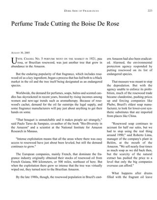 Perfume Trade Cutting the Boise De Rose
AUGUST 30, 2005
UNTIL CHANEL NO. 5 PERFUME WENT ON THE MARKET IN 1921, pau
rosa, or Brazilian rosewood, was just another tree that grew in
abundance in the Amazon.
But the enduring popularity of that fragrance, which includes rose-
wood oil as a key ingredient, began a process that has led both to a black
market in the oil and the tree itself being designated as an endangered
species.
Worldwide, the demand for perfumes, soaps, balms and scented can-
dles has skyrocketed in recent years, boosted by rising incomes among
women and new-age trends such as aromatherapy. Because of rose-
wood's cachet, demand for the oil far outstrips the legal supply, and
some fragrance manufacturers will pay just about anything to get their
hands on some.
"That bouquet is unmatchable and it makes people act strangely,"
said Paulo Tarso de Sampaio, co-author of the book "Bio-Diversity in
the Amazon" and a scientist at the National Institute for Amazon
Research in Manaus.
"Intense exploitation means that all the areas where there was easy
access to rosewood have just about been leveled, but still the demand
continues to grow."
The European companies, mainly French, that dominate the fra-
grance industry originally obtained their stocks of rosewood oil from
French Guiana, 800 kilometers, or 500 miles, northeast of here. But
when the exploitation there grew so intense that the tree was virtually
wiped out, they turned next to the Brazilian Amazon.
By the late 1980s, though, the rosewood population in Brazil's east-
ern Amazon had also been eradicat-
ed. Alarmed, the environmental
protection agency responded by
putting rosewood on its list of
endangered species.
That measure was meant to stop
the depredation. But with the
agency unable to enforce its prohi-
bition, much of the rosewood trade
became clandestine, pushing prices
up and forcing companies like
Phebo, Brazil's oldest soap manu-
facturer, to look for lower-cost syn-
thetic substitutes that are imported
from places like China.
"Rosewood soap continues to
account for half our sales, but we
had to stop using the real thing
around 1990," said Roberto Lima,
manager of the company's plant in
Belém, at the mouth of the
Amazon. "We sell nearly four times
as much soap as we did back then,
but the scarcity of the natural
extract has pushed the price to a
level that only the big companies
overseas can afford."
What happens after drums
filled with the fragrant oil leave
DARK SIDE OF FRAGRANCES 223
 