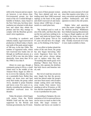 produce the same amount of oil and
since that requires extra labor, it is
more convenient and profitable for
scofflaw lumberjacks and mill
operators to stick to the old system.
Higher labor and operating
costs also mean a higher price for
the finished product. Middlemen
have balked at paying that premium
so long as illegal supplies are still
available, but some users say they
would gladly buy the environmen-
tally friendly rosewood oil if only
it were made available to them.
bers, most of them peasant women.
They have planted and now are
tending more than 3,000 rosewood
saplings in the heart of the jungle
and distill rosewood oil and manu-
facture about 1,000 bars of soap a
month at a small plant here.
"My husband used to work at
one of the mills, and there they take
out the tree and leave nothing in its
place," said Anéte de Souza Canto,
a leader of the group. "Not us. I'm
47 years old and have five daugh-
ters, so I'm thinking of the future."
In an effort to further plumb the
riches of the rain forest, the group
has also begun harvesting other
exotic fragrances from trees for
soaps and salves, always taking
care to replace what they take.
"Everything that smells good, we're
planting," Marcio Joao Neves da
Batista, who operates the distillery
that boils leaves and branches into
oil, said.
But Avive's task has not proven
easy. Jungle lots that the govern-
ment has placed under the group's
care have been razed, with invaders
simply cutting down and hauling
away trunks from mature trees
standing as tall as 30 meters, or 100
feet, that the cooperative had hoped
to use in production for years.
According to Sampaio, the con-
centration of oil in rosewood leaves
can be twice as much as that in the
trunk. But larger volumes of
branches and leaves are needed to
mills in the Amazon and are export-
ed, however, is not always clear.
Environmental groups say that
much of the oil is routed through a
handful of brokers, many based in
the New York area, but those inter-
mediaries are reluctant to talk about
how and where they obtain the
product and how they manage to
comply with the Brazilian govern-
ment's strict regulations.
According to academic and
industry studies, legal rosewood oil
production in Brazil today is barely
one tenth of the peak annual output
of 300 tons, in the late 1960s. The
number of registered mills, which
turn rosewood tree trunks into oil
through an inefficient process at a
ratio of 100 to one, has also fallen
drastically, from more than 50 in
the 1940s to less than 8.
About six years ago, though, a
community group in Silves, a small
island town in the middle of the
Amazon River, began an effort to
try to revive the industry, this time
on a sustainable basis. Rather than
simply cut down trees and haul
away their trunks, the group, called
Avive, decided to prune branches
and leaves every five years or so,
thereby extending the usefulness of
individual rosewood trees for
decades.
Today the project, which began
with money from the World
Wildlife Fund and has also been
supported by the British and
German governments, has 42 mem-
GLEN O. BRECHBILL224
 