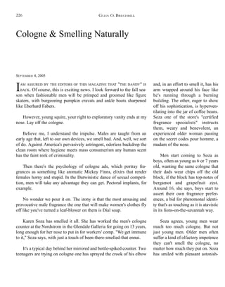 Cologne & Smelling Naturally
SEPTEMBER 4, 2005
IAM ASSURED BY THE EDITORS OF THIS MAGAZINE THAT "THE DANDY" IS
BACK. Of course, this is exciting news. I look forward to the fall sea-
son when fashionable men will be primped and groomed like figure
skaters, with burgeoning pumpkin cravats and ankle boots sharpened
like Eberhard Fabers.
However, young squire, your right to exploratory vanity ends at my
nose. Lay off the cologne.
Believe me, I understand the impulse. Males are taught from an
early age that, left to our own devices, we smell bad. And, well, we sort
of do. Against America's pervasively astringent, odorless backdrop the
clean room where hygiene meets mass consumerism any human scent
has the faint reek of criminality.
Then there's the psychology of cologne ads, which portray fra-
grances as something like aromatic Mickey Finns, elixirs that render
females horny and stupid. In the Darwinistic dance of sexual competi-
tion, men will take any advantage they can get. Pectoral implants, for
example.
No wonder we pour it on. The irony is that the most arousing and
provocative male fragrance the one that will make women's clothes fly
off like you've turned a leaf-blower on them is Dial soap.
Karen Soza has smelled it all. She has worked the men's cologne
counter at the Nordstrom in the Glendale Galleria for going on 13 years,
long enough for her nose to put in for workers' comp. "We get immune
to it," Soza says, with just a touch of been-there-smelled-that ennui.
It's a typical day behind her mirrored and bottle-spiked counter. Two
teenagers are trying on cologne one has sprayed the crook of his elbow
and, in an effort to smell it, has his
arm wrapped around his face like
he's running through a burning
building. The other, eager to show
off his sophistication, is hyperven-
tilating into the jar of coffee beans.
Soza one of the store's "certified
fragrance specialists" instructs
them, weary and benevolent, an
experienced older woman passing
on the secret codes pour homme, a
madam of the nose.
Men start coming to Soza as
boys, often as young as 6 or 7 years
old, wanting the same cologne that
their dads wear chips off the old
block, if the block has top-notes of
bergamot and grapefruit zest.
Around 16, she says, boys start to
assert their own fragrance prefer-
ences, a bid for pheromonal identi-
ty that's as touching as it is atavistic
in its lions-on-the-savannah way.
Soza agrees, young men wear
much too much cologne. But not
just young men. Older men often
suffer a kind of olfactory impotence
they can't smell the cologne, no
matter how much they put on. Soza
has smiled with pleasant astonish-
GLEN O. BRECHBILL226
 