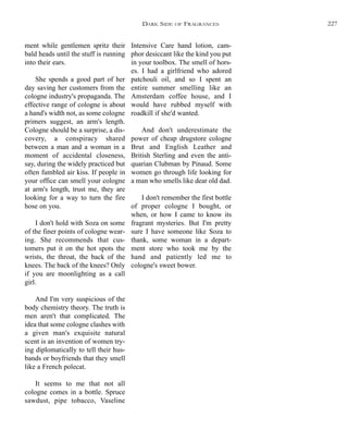 Intensive Care hand lotion, cam-
phor desiccant like the kind you put
in your toolbox. The smell of hors-
es. I had a girlfriend who adored
patchouli oil, and so I spent an
entire summer smelling like an
Amsterdam coffee house, and I
would have rubbed myself with
roadkill if she'd wanted.
And don't underestimate the
power of cheap drugstore cologne
Brut and English Leather and
British Sterling and even the anti-
quarian Clubman by Pinaud. Some
women go through life looking for
a man who smells like dear old dad.
I don't remember the first bottle
of proper cologne I bought, or
when, or how I came to know its
fragrant mysteries. But I'm pretty
sure I have someone like Soza to
thank, some woman in a depart-
ment store who took me by the
hand and patiently led me to
cologne's sweet bower.
ment while gentlemen spritz their
bald heads until the stuff is running
into their ears.
She spends a good part of her
day saving her customers from the
cologne industry's propaganda. The
effective range of cologne is about
a hand's width not, as some cologne
primers suggest, an arm's length.
Cologne should be a surprise, a dis-
covery, a conspiracy shared
between a man and a woman in a
moment of accidental closeness,
say, during the widely practiced but
often fumbled air kiss. If people in
your office can smell your cologne
at arm's length, trust me, they are
looking for a way to turn the fire
hose on you.
I don't hold with Soza on some
of the finer points of cologne wear-
ing. She recommends that cus-
tomers put it on the hot spots the
wrists, the throat, the back of the
knees. The back of the knees? Only
if you are moonlighting as a call
girl.
And I'm very suspicious of the
body chemistry theory. The truth is
men aren't that complicated. The
idea that some cologne clashes with
a given man's exquisite natural
scent is an invention of women try-
ing diplomatically to tell their hus-
bands or boyfriends that they smell
like a French polecat.
It seems to me that not all
cologne comes in a bottle. Spruce
sawdust, pipe tobacco, Vaseline
DARK SIDE OF FRAGRANCES 227
 