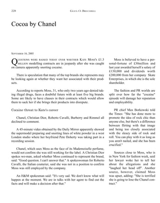 Cocoa by Chanel
SEPTEMBER 16, 2005
QUESTIONS WERE RAISED TODAY OVER WHETHER KATE MOSS'S £1.3
MILLION modelling contracts are in jeopardy after she was caught
on camera apparently snorting cocaine.
There is speculation that many of the top brands she represents may
be looking again at whether they want her associated with their prod-
ucts.
According to reports Moss, 31, who only two years ago denied tak-
ing illegal drugs, faces a doubtful future with at least five big brands.
Some are likely to have clauses in their contracts which would allow
them to sack her if she brings their products into disrepute.
Cocaine threat to Kate's career
Chanel, Christian Dior, Roberto Cavalli, Burberry and Rimmel all
declined to comment.
A 45-minute video obtained by the Daily Mirror apparently showed
the supermodel preparing and snorting lines of white powder in a west
London studio where her boyfriend Pete Doherty was taking part in a
recording session.
Chanel, which uses Moss as the face of its Mademoiselle perfume,
would not confirm she was still working for the label. A Christian Dior
spokes wo-man, asked whether Moss continued to represent the brand,
said: "Good question. I can't answer that." A spokeswoman for Roberto
Cavalli, the Italian couturier, said she was not in a position to confirm
Moss was still employed by the company.
An H&M spokesman said: "It's very sad. We don't know what will
happen at the moment. We are in talks with her agent to find out the
facts and will make a decision after that."
Moss is believed to have a per-
sonal-fortune of £30million and
last year awarded herself a salary of
£130,000 and dividends worth
£200,000 from her company Skate
Enterprises, in which she is the sole
shareholder.
The fashion and PR worlds are
split over how far the "cocaine"
episode will damage her reputation
and employability.
PR chief Max Borkowski told
the Times: "She has done more to
promote the idea of rock chic than
anyone else, but there's a difference
between flirting with that image
and being too closely associated
with the sleazy side of rock and
roll. You can play with it as long as
you aren't nailed, and she has been
crucified."
Sources close to Moss, who is
in New York for fashion week, said
her lawyer woke her to tell her
about the allegations and she
"laughed her head off". Another
source, however, claimed Moss
was upset, adding: "She is terrified
she is going to lose the Chanel con-
tract."
GLEN O. BRECHBILL228
 