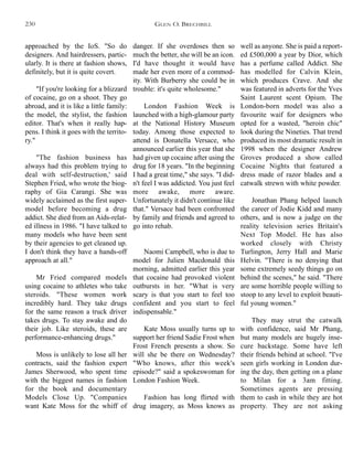 danger. If she overdoses then so
much the better, she will be an icon.
I'd have thought it would have
made her even more of a commod-
ity. With Burberry she could be in
trouble: it's quite wholesome."
London Fashion Week is
launched with a high-glamour party
at the National History Museum
today. Among those expected to
attend is Donatella Versace, who
announced earlier this year that she
had given up cocaine after using the
drug for 18 years. "In the beginning
I had a great time," she says. "I did-
n't feel I was addicted. You just feel
more awake, more aware.
Unfortunately it didn't continue like
that." Versace had been confronted
by family and friends and agreed to
go into rehab.
Naomi Campbell, who is due to
model for Julien Macdonald this
morning, admitted earlier this year
that cocaine had provoked violent
outbursts in her. "What is very
scary is that you start to feel too
confident and you start to feel
indispensable."
Kate Moss usually turns up to
support her friend Sadie Frost when
Frost French presents a show. So
will she be there on Wednesday?
"Who knows, after this week's
episode?" said a spokeswoman for
London Fashion Week.
Fashion has long flirted with
drug imagery, as Moss knows as
well as anyone. She is paid a report-
ed £500,000 a year by Dior, which
has a perfume called Addict. She
has modelled for Calvin Klein,
which produces Crave. And she
was featured in adverts for the Yves
Saint Laurent scent Opium. The
London-born model was also a
favourite waif for designers who
opted for a wasted, "heroin chic"
look during the Nineties. That trend
produced its most dramatic result in
1998 when the designer Andrew
Groves produced a show called
Cocaine Nights that featured a
dress made of razor blades and a
catwalk strewn with white powder.
Jonathan Phang helped launch
the career of Jodie Kidd and many
others, and is now a judge on the
reality television series Britain's
Next Top Model. He has also
worked closely with Christy
Turlington, Jerry Hall and Marie
Helvin. "There is no denying that
some extremely seedy things go on
behind the scenes," he said. "There
are some horrible people willing to
stoop to any level to exploit beauti-
ful young women."
They may strut the catwalk
with confidence, said Mr Phang,
but many models are hugely inse-
cure backstage. Some have left
their friends behind at school. "I've
seen girls working in London dur-
ing the day, then getting on a plane
to Milan for a 3am fitting.
Sometimes agents are pressing
them to cash in while they are hot
property. They are not asking
approached by the IoS. "So do
designers. And hairdressers, partic-
ularly. It is there at fashion shows,
definitely, but it is quite covert.
"If you're looking for a blizzard
of cocaine, go on a shoot. They go
abroad, and it is like a little family:
the model, the stylist, the fashion
editor. That's when it really hap-
pens. I think it goes with the territo-
ry."
"The fashion business has
always had this problem trying to
deal with self-destruction,' said
Stephen Fried, who wrote the biog-
raphy of Gia Carangi. She was
widely acclaimed as the first super-
model before becoming a drug
addict. She died from an Aids-relat-
ed illness in 1986. "I have talked to
many models who have been sent
by their agencies to get cleaned up.
I don't think they have a hands-off
approach at all."
Mr Fried compared models
using cocaine to athletes who take
steroids. "These women work
incredibly hard. They take drugs
for the same reason a truck driver
takes drugs. To stay awake and do
their job. Like steroids, these are
performance-enhancing drugs."
Moss is unlikely to lose all her
contracts, said the fashion expert
James Sherwood, who spent time
with the biggest names in fashion
for the book and documentary
Models Close Up. "Companies
want Kate Moss for the whiff of
GLEN O. BRECHBILL230
 