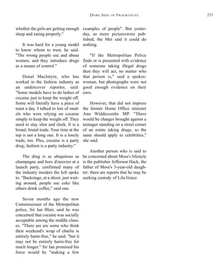 examples of people". But yester-
day, as more pictureswere pub-
lished, the Met said it could do
nothing.
"If the Metropolitan Police
finds or is presented with evidence
of someone taking illegal drugs
then they will act, no matter who
that person is," said a spokes-
woman, but photographs were not
good enough evidence on their
own.
However, that did not impress
the former Home Office minister
Ann Widdecombe MP. "There
would be charges brought against a
teenager standing on a street corner
of an estate taking drugs, so the
same should apply to celebrities,"
she said.
Another person who is said to
be concerned about Moss's lifestyle
is the publisher Jefferson Hack, the
father of Moss's 3-year-old daugh-
ter: there are reports that he may be
seeking custody of Lila Grace.
whether the girls are getting enough
sleep and eating properly."
It was hard for a young model
to know whom to trust, he said.
"The wrong people use and abuse
women, and they introduce drugs
as a means of control."
Donal MacIntyre, who has
worked in the fashion industry as
an undercover reporter, said:
"Some models have to do lashes of
cocaine just to keep the weight off.
Some will literally have a piece of
toast a day. I talked to lots of mod-
els who were relying on cocaine
simply to keep the weight off. They
need to stay slim and sleek. It is a
brutal, brutal trade. Your time at the
top is not a long one. It is a lonely
trade, too. Plus, cocaine is a party
drug; fashion is a party industry."
The drug is as ubiquitous as
champagne and hors d'oeuvres at a
launch party, confirmed many of
the industry insiders the IoS spoke
to. "Backstage, at a shoot, just wait-
ing around, people use coke like
others drink coffee," said one.
Seven months ago the new
Commissioner of the Metropolitan
police, Sir Ian Blair, said he was
concerned that cocaine was socially
acceptable among the middle class-
es. "There are are some who think
their weekend's wrap of charlie is
entirely harm-free," he said, "but it
may not be entirely harm-free for
much longer." Sir Ian promised his
force would be "making a few
DARK SIDE OF FRAGRANCES 231
 