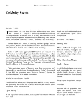 Celebrity Scents
SEPTEMBER 19, 2005
TO PARAPHRASE THE LATE ANDY WARHOL, will everyone have his or
her 15 minutes of … fragrance? These days almost any annoying
celebrity merits his or her own scent, in an artsy bottle and sold with a
dash of cloying hyperbole. Sarah Jessica Parker's Lovely came out last
month, described as "feminine," "classic," "romantic" and "everlasting."
Britney Spears has Curious. In February Jennifer Lopez put out her
third perfume, Miami Glow. Celine Dion and Paris Hilton named smells
after themselves. Rumors are a Madonna musk is coming.
Sales of celeb scents approached $100 million last year, part of a
$500 million market for fragrances linked to the famous, as when
Nicole Kidman did a TVcommercial cuddling up to Chanel No. 5. The
trend is so overdone that the actor Alan Cumming all but spoofed it with
his eau de toilette, Cumming, said to embody "sex, Scotch, cigars and
Scotland."Even Donald Trump has The Fragrance, with sales of more
than $1 million in its firstmonth last year.
Why can't other barons of business have their own scents, too?
Kenneth Hirst, who designed the sleek bottles for Celine's Belong and
J. Lo's Still, has concocted some "business fragrance" themes for
Martha and Oprah. We've added three others.
Martha Stewart - Forever Humble
Dandelions from prison yard. The green of the bottle is for envy, wealth
and gardening. The bottle also expresses Martha's penchant for home
decoration for the holiday season.
Oprah Winfrey - O
A rich liqueur and a luscious fruit, an indulgence for someone who can
have it all.
Bottle has subtle variations in glass
thickness to reflect Oprah's fluctu-
ating weight.
Richard T. Clark - Merck
Morning After
Men's medicinal cologne, with
hints of bourbon, eucalyptus and
tuberose. Unusually large pill-
shaped bottle is light and precarious
at the same time.
Philip J. Purcell, ex-Morgan
Stanley - Cactus
A prickly blend of pear, cedarwood
and greenbacks, for the rugged
climber. Bottle, fittingly, is shaped
like a cactus and has eight thorns in
its side.
Larry Page & Sergey Brin, Google
Voracious
Exultant mix of grapefruit, lime,
apple and berries, from fields
beyond search. Bottle is shaped like
a Las Vegas slot machine.
DARK SIDE OF FRAGRANCES232
 