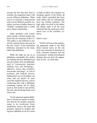 as high as babies not exposed, are
trumping reports of the follow up
study, which concluded that these
same babies did not subsequently
have any fertility problems. The
high stakes involved in the phtha-
late debate make it all the more
important that the media give a bal-
anced view of the scientific evi-
dence.
Editor’s note -
STATS will look at the underly-
ing arguments made in the Wall
Street Journal series on the risk
from trace amounts of chemicals in
food, consumer products and the
environment - and the toxicological
disputes that can skew the appear-
ance of risk - at a later date.
account the fact that they tried to
correlate the anogenital index with
several different phthalates. When
you try to associate a measurement
with several different possible cor-
relates, you have a higher chance of
“finding” something that is really
just a chance relationship.
Other problems with Swan's
study include a limited sample size
from only two locations in the U.S.
This makes it very difficult to con-
trol for external factors that may be
the real “cause” of the anatomical
difference measured in the study,
rather than phthalates.
While the chips are not in on
phthalates, remarkably few studies
are looking into how phthalates get
into our system. How are phthalates
used in “construction materials,
clothing, toys and furnishings…
adhesives, waxes, inks, cosmetics,
insecticides and drugs,” as well as
perfumes and medical devices,
making their way to our babies, our
urine, and our sperm? In some
cases this might be obvious, such as
swallowing pills with a phthalate-
containing coating, but in others
(such as that found in nail polish),
the entry into the human body is not
clear at all.
Yet the argument against phtha-
lates is having an impact on indus-
tries that do not produce materials
meant to be swallowed. Scary
sound-bites, such as the result that
preemies exposed to medical tub-
ing have phthalate levels five times
GLEN O. BRECHBILL234
 